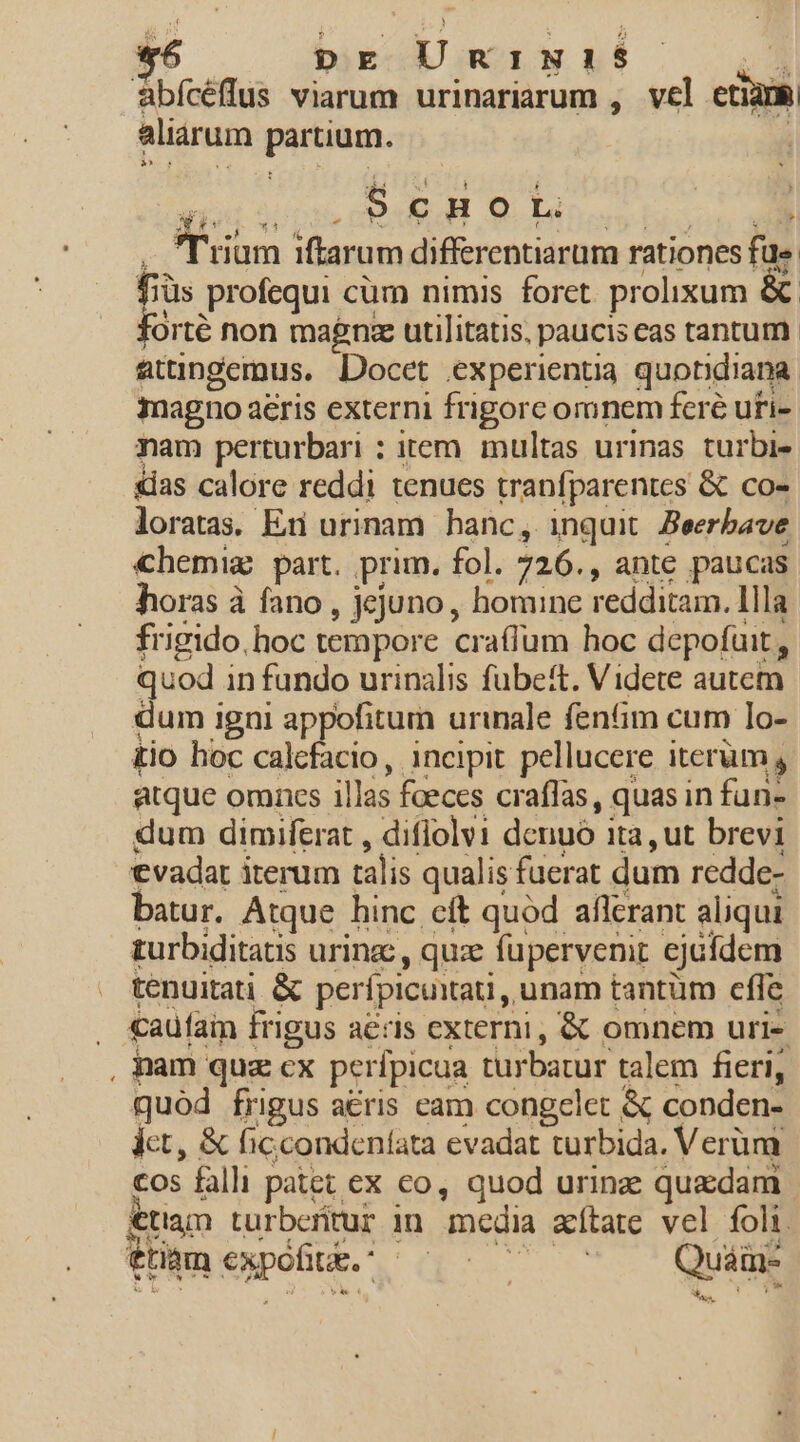 *6 DE UnINI$ ; abícéffus viarum urinariarum , vel eti3m aliarum PAG Scnort. aum iftarum differentiarum rationes fae i profequi cüm nimis foret. prolixum &amp; Orté non magna utilitatis, paucis eas tantum. atuüngemus. Docet experientia quondiana magno aeris externi frigorc oronem feré uri- mam perturbari : item multas urinas turbie &amp;ias calore reddi tenues tranfparentcs &amp; co- loratas. En urinam hanc, inquit Beerbave chemig part. prim. fol. 726. , ante paucas horas à fano , jejuno , homine redditam. llla frigido. hoc tempore craffum hoc depofait , quod in fundo urinalis fubett. Videte autem dum igni appofitum urinale fenfim cum lo- tio hoc calcfacio, incipit pellucere iterum, atque omnes illas foeces cr affas , quas in fun- dum dimiferat , difiolvi denuó ita, ut brevi evadat iterum talis qualis fuerat dum redde- batur. Atque hinc cft quód afferant aliqui turbiditatis urinz , qux fupervenit ejaídem tenuitati &amp; perficiat, unam tantum cfle : cautain frigus aeris externi, &amp; omnem uri- , nam quz cx perfpicua turbatur talem fieri, quod frigus a€&amp;ris cam congelet &amp; conden- dct, &amp; ficcondeníata evadat turbida. Verüm Ee falli patet ex €o, quod urinz quadam etiam turberitur in mcdia atate vel foli. &amp;tinm expofiti. 2 GO. | Quam