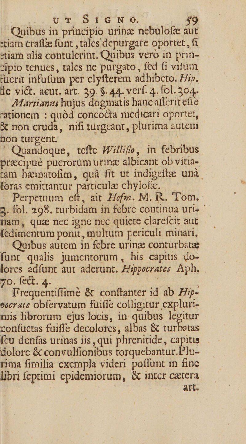 S. KE S pENEM Quibus in principio urinz nebulofze aut -tiam craflze funt , tales depurgare oportet , f1 *tiam alia contulerint. Quibus vero in prin- zipio tenues, tales ne purgato , fed fi vitum tuerit infufüm per clyfterem adhibcto. F//». le vict. acut. art. 39. $. 44. verf. 4. fol. 564.. AMartianzi hujus dogmatis hancaflerit efie ationem : quód conco&amp;ta medicari oportet, X non cruda, nifi turgcant, plurima autem non turgent. :  Quandoque, tefte Willifo, in febribus precipue puerorum urinae albicant ob vitia- ram hamatofim, quà fit ut indigeflze unà. Foras emittantur particulze chylofz. Perpetuum eft, ait. Hofi». M. R. Tom. 2. fol. 298. turbidam in febre continoa uri- nam, qua nec igne nec quiere clarefcit aut fedimentum ponit , multum periculi minari, Quibus autem in febre urinz conturbatae funt qualis jJumentorum , his capitis do- lores adfunt aut aderunt. Z/zpecrates Aph. . Ho de.4. pew | Frequentiffimé &amp; conftanter id ab Hz- »ecrate obfervatum fuiffe colligitur expluri- mis librorum ejus locis, in quibus lcgitur confuetas fuiffe decolores, albas &amp; turbotas (eu denfas urinas iis, qui phrenitide , capitis dolore &amp; convulfionibus torquebantur.Plu- rima fimilia exempla videri poffunt in fine libri fepimi epidemiorum, &amp; intcr czttera | art.