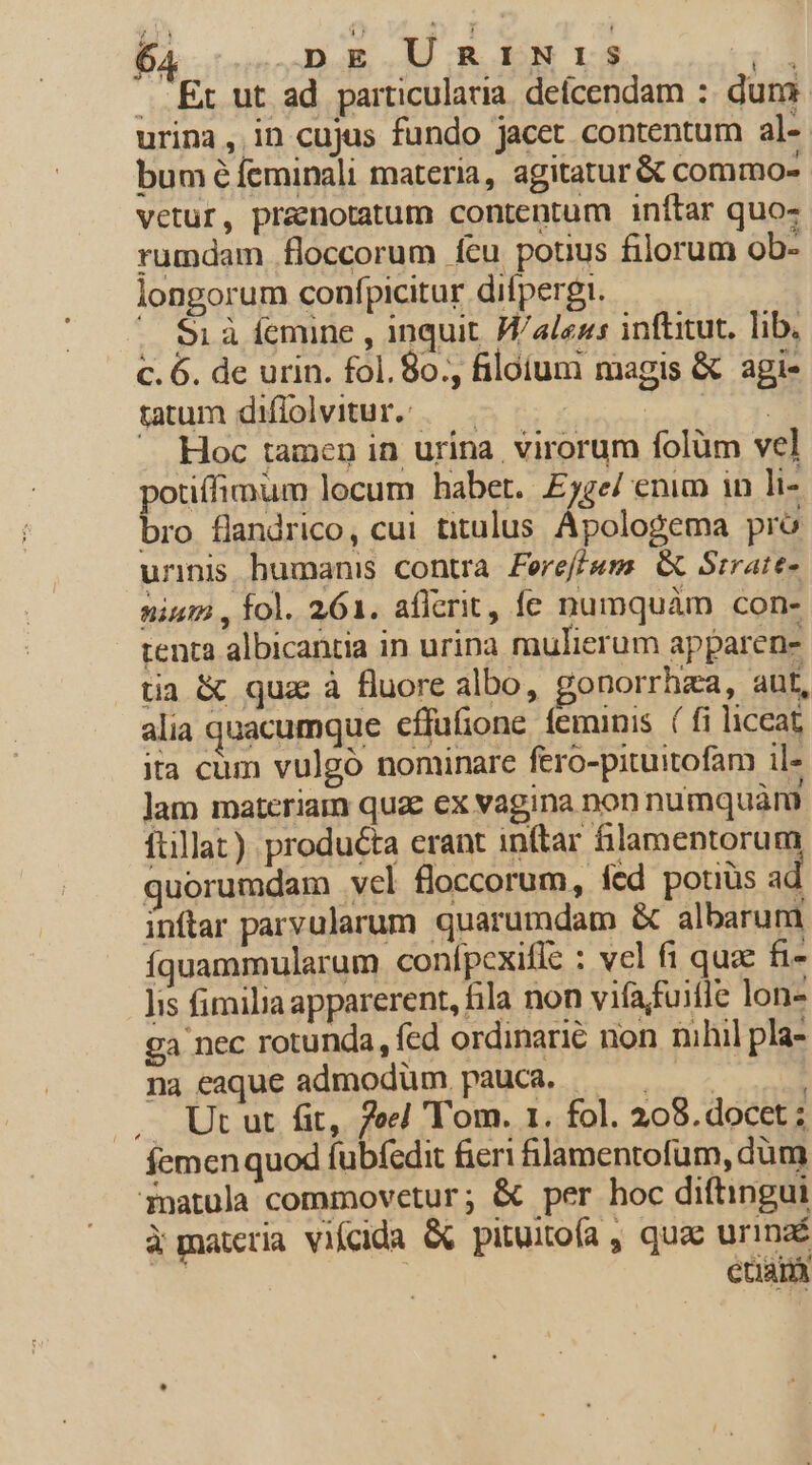 . Et ut ad particularia. deícendam :: dum urina, in cujus fundo jacet contentum al- bum é feminali materia, agitatur &amp; commo- vetur, praenotatum contentum inftar quo- rumdam floccorum fcu potius filorum ob- longorum confpicitur difpergi. . S1à femine , inquit. Wales: inftitut, lib. c. 6. de urin. fol. 8o., filoium magis &amp; agi- tatum diffolvitur. /— si ues. A Hoc tamen in urina virorum folüm vel otiffimum locum habet. Eyge/ enim in li- i flandrico, cui titulus Apologema pró urinis humanis contra. Fereff/um. G&amp; Srrate- nium , fol. 261. afferit, fe numquàm con- tenta albicantia in urina mulierum apparens tia &amp; qua à fluore albo, gonorrhza, ant, alia quacumque cffufione feminis ( fi liccat ita cum vulgó nominare fero-pituitofam il» Jam materiam quae ex vagina non numquàm ftillat). producta erant inftar &amp;lamentorum quorumdam vcl floccorum, fed potiüs ad inftar parvularum quarumdam &amp; albarum íquammularum conípcxifle : vel fi quee fi- lis fimilia apparerent, fila non vifafuifle lon» ga nec rotunda, fed ordinarie non nihil pla na eaque admodüm. pauca. cian | . Ut ut fit, 7oe] Tom. 1. fol. 208. docet ; femenquod fubíedit fieri fJamentofum, dum Pnatula commovetur; &amp; per hoc diftingui à materia vifcida &amp; pituitofa , quae urinaé etiam L4