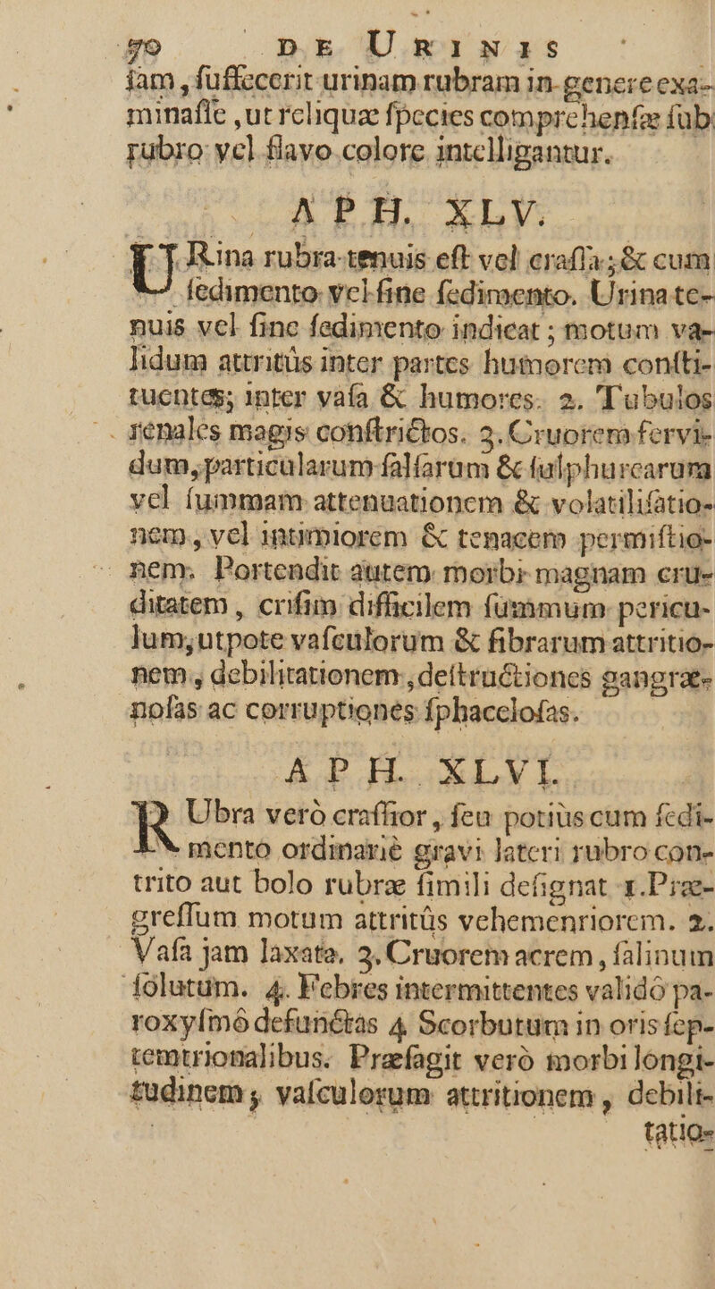 9 .pE Umginas iam , fuffccerit urinam rubram in-genereexa- minafle ,ut rcliqua fpecies comprehenfa füb rubro: ycl flavo. colore intelligantur. LARPIH XLY. U Itina rubra-tenuis eft vol crafífa ;&amp; cum *- fedimento: vclfine fediroento. Urina te- nuis vel finc fedimento indicat ; motum va- lidum attritüs inter partes hutmorem contti- tucptes; inter vafa &amp; humores. 2. ''ubulos renales magis conftrictos. 3. Cruorem fervi- dum, particalarum falfarum &amp; fulphurcarum vel fummam: attenuationem &amp; volatilifatio- nem, vel intmiorem &amp; tenacem permiftio- nem. Portendit atitem morbi magnam crue ditatem , crifim difficilem fümimum: pericu- lum;utpote vafculorum &amp; fibrarum attritio- nem , debilitationem;, dettructiones gangraee nofas ac corruptiones fphacclofas. APH. XLVI. R Ubra veró craffior , feu potius cum fedi- * mento ordinarie gravi Jateri rubro cone trito aut bolo rubrz fimili defignat x.Prze- greffum motum attritüs vehemenriorem. 2. Vafa jam laxata, 3. Cruorem acrem , falinum iolutum. 4. Febres intermittentes validó pa- roxyímó defunctas 4 Scorbutum in orisfep- remtrionalibus. Prafagit veró morbi longi- tudinem , vafculorum attritionem , debili- | tatio-