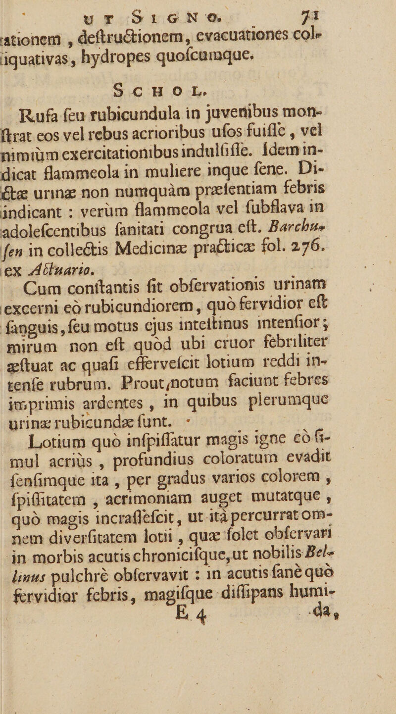 ationem , deftructionem, evacuationes cole aquativas , hydropes quoícumque. ScHOL. Rufa feu rubicundula in juvenibus mon- (trat eos vel rebus acrioribus ufos fuifle , vel nimtüm exercitationibus indulGfle. Ídem in- dicat flammeola in muliere inque fene. Di- Ktz urinz; non numquàm przeíentiam febris indicant : verum flammeola vel fübflava in adolefcentibus fanitati congrua eft. Barche» fen in collectis Medicinz pra&amp;ticz fol. 276. ex Zdilnario. | . Cum conítantis fit obfervationis urinam excerni eó rubicundiorem , quà fervidior eft fanguis, fcu motus ejus inteltinus intenfior; mirum non eft quod ubi cruor fébriliter aítuat ac quafi cfferveícit lotium reddi 1n- tenfe rubrum. Prout;notum faciunt febres imprimis ardentes , in quibus plerumque urinz rubicundze funt. - Lotium quo infpiffatur magis igne eo fi- mul acriüs , profundius coloratum evadit fcnfimque ita , per gradus varios colorem , ípiffitatern , acrimoniam auget mutatque , quó magis incraflefcit , ut ità percurrat om- nem diverfitatem lotii , quae folet obfervari jn morbis acutis chronicifque,ut nobilis Be/- linus pulchre obfervavit : in acutis fané quo frvidior febris, is o REIR humi- * € da,