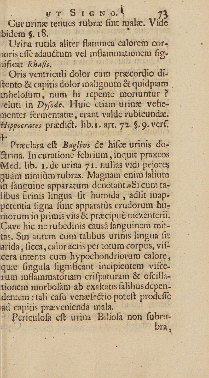 — Qururinz tenues rubra fint malae. Vide bidem $. 18. * k Urina rutila aliter flammea calorem cor- »oris effe adauctum vel inflammationem fig- jficat Rbafrs. uen - Oris ventriculi dolor cam praccordio di- tento &amp; capitis dolor malignum &amp; quidpiam . inhelofum, num hi repente monuntur ? /eluti in Dyfode. Huic ctiam urinze vche- menter fermentatee , erant valde rubicunda. Fiippócrares praedick. lib.1. art. 72. $. 9. verf. : Praclara eft. Baglvi de hifce urinis do- ftrina. In curatione febrium , inquit praxcos Med. lib. 1. de urina 71. nullas vidi pcjores juàm nimiüm rubras. Magnam enim falium in fanguine apparatum dcnotant.eSi cum ta-- libus urinis lingua fit humida , adfit inap- petentia figna lunt apparatüs crudorum hu- morum in primis viis &amp; praecipue mezenterit. Cave hic ne rubedinis causà fanguinem mit- tas. Sin autem cum talibus urinis lingua fit arida , ficca, calor acris per totum corpus, vif- cera intenta cum hypochondriorum calore, quz fingula fignificant incipientem viíce- rum inflammztoriam crifpaturam &amp; ofcilla- tionem morbofam ab exaltatus falibus depen- dentem : tali cafü venzíe&amp;tio poteft prodefle ad capitis przvenienda mala. | Periculofa eft urina Biliofa non fubru- vd bra,