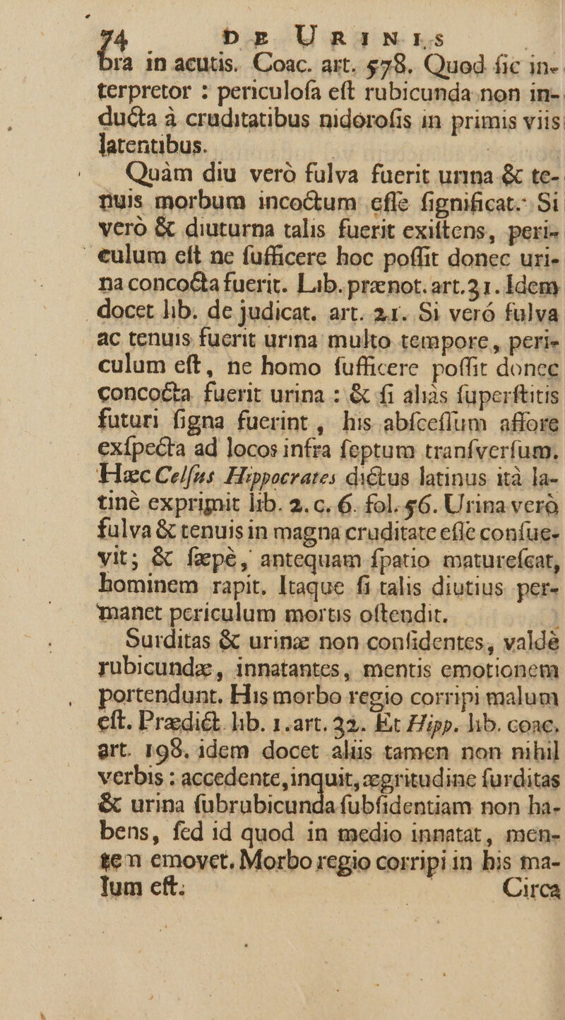 (^ Dg UmniNrs E ra in acutis. Coac. art. $78. Quod fic in- terpretor : periculofa eft rubicunda. non in-. ducta à cruditatibus nidorofis in primis viis, latentibus. | | Quàm diu veró fulva fuerit urina &amp; te- nuis morbum inco&amp;um cfle fignificat. Si veró &amp; diuturna talis fuerit exiftens, peri | €ulum cft ne fufficere hoc poffit donec uri- naconcoG&amp;a fuerit. Lib. prznot. art.31. Idem . docet lib. de judicat. art. 2x. Si veró fulva ac tenuis fuerit urina: multo tempore, peri- culum eft, ne homo fufficere. poffit donec conco&amp;a fuerit urina : &amp; fi ahiàs füperftitis futuri figna fuerint , his abíceflum affore exípecta ad locos infra feptum tranfverfum, Hc Celfus. Hippocrates di&amp;tus latinus ità la- tiné exprimit lib. 2.c. 6. fol. $6. Urina ver fulva &amp; tenuisin magna cruditate efle confue- vit; &amp; fzpé, antequam fpatio maturefcat, bominem rapit. Itaque fi talis diutius. per- manct periculum mortis oftendit. ] Surditas &amp; urina non confidentes, valdé rubicundz , innatantes, mentis emotionem portendunt. His morbo regio corripi malum eft. Predi&amp;. lib. 1.art. 32. Ex Hipp. lib. conc, ert. 199. 1dem docet aliis tamen non nihil verbis : accedente, inquit, zgritudine furditas &amp; urina füubrabicunda fubfidentiam non ha- bens, fed id quod in medio innatat, men- ten emoyct. Morbo regio corripi in his ma- lum cft. | Circa