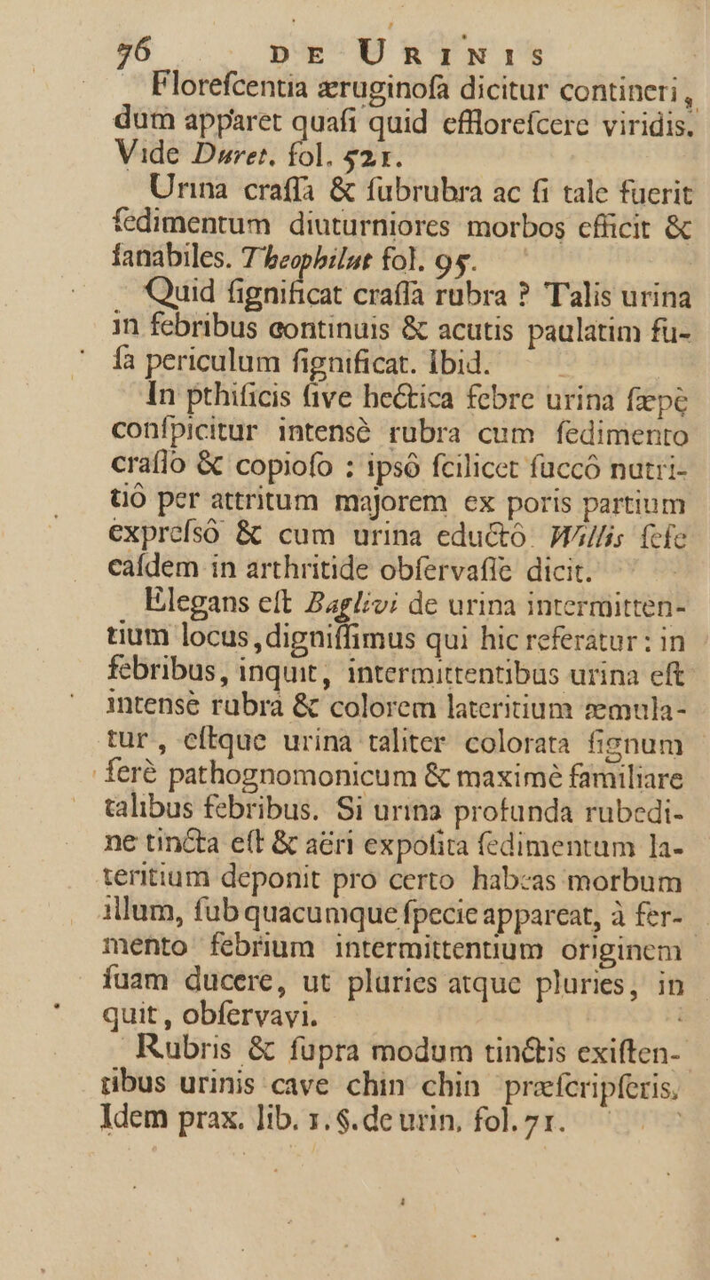 . Florefcentia zruginofa dicitur contineri , dum apparet quafi quid cfllorefcerc viridis. Vide Dowret, fol. $21. Urina craffa &amp; fübrubra ac fi tale fuerit fedimentum diuturniores morbos cfüicit &amp; fanabiles. T'beopbilaut fol. 95. | Quid fignificat crafía rubra ? Talis urina in febribus eontinuis &amp; acutis paulatim fü- ía periculum fignificat. lbid. — — In pthificis ive he&amp;tica febre urina fxpe confpicitur intensé rubra cum fedimento craflo &amp; copiofo : ipsó fcilicet füccó nutri- tO per attritum majorem ex poris partium exprefsó &amp; cum urina edu&amp;ó. Wl/is fcfe caídem in arthritide obfervafie dicit. Elegans eft agli; dc urina intermitten- tium locus ,digniffimus qui hic referatur : in febribus, inquit, intermittentibus urina eft. intense rabra &amp; colorem lateritium semula- tur, eftque urina taliter. colorata fisnum feré pathognomonicum &amp; maximé familiare talibus febribus. Si urina profunda rubedi- ne tincta e(t &amp; aéri expofira fedimentum 1a- teritium deponit pro certo habczas morbum illum, fub quacumque fpecie appareat, à fer- mento febrium intermittenuum originem íuam ducere, ut plüries atque pluries, in quit , obfervavi. | Rubris &amp; fupra modum tin&amp;tis exiften- ubus urinis cave chin chin. prefcripferis, Idem prax. lib. s. $.deurin, fol.7x. — 1