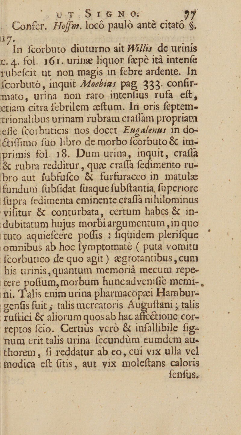 Confer. Hoffis. locó pauló anté citató $. à A ; »  jn fcorbuto diuturno ait WZ///s de urinis c. 4. fol. 161. urinze liquor fzepé ità inteníe rubefcit ut non magis 1n fcbre ardente. In Ícorbuto, inquit 4doecb:gs pag, 333. confir- mato, urina non raro intenfius rufa eft, etiam citra febrilem aftum. Iri oris feptem- trionalibus urinam rubram craflam propriam efle (corbuticis nos docet Esgalenas 1n do- &amp;iffimo füo libro de morbo fcorbuto &amp; im- primis fol. 18. Dum urina, inquit, crafla &amp; rubra redditur , quae craífa fedimento ru- bro aut fubfufco &amp; furfuracco in matula fundum fubfidat fuaque fubftantia, fuperiore fupra fedimenta eminente crafía mhilominus vilitur &amp; conturbata, certum habes &amp; in- dubitatum hujus morbi argumentum ,in quo - tuto aquiefcere poffis : fiquidem plerifque omnibus ab hoc fymptomaté ( puta vomitu Ícorbutico de quo agit) aegrotantibus , cum his urinis,quantum memorià mecum repe- tere pofíum, morbum huncadvenifle memi- , ni. Talis enim urina pharmacopazei Harmobur- .genfis fuit ; talis mercatoris Auf uftani ; talis rüftici &amp; aliorum quosab hac affectione cor- reptos fcio. Certius veró &amp; infallibile fig- num erit talis urina fecundum eumdem au« thorem, fi reddatur ab co, cui vix ulla vel inodica eft fitis, aut vix moleftans caloris Íenfus,