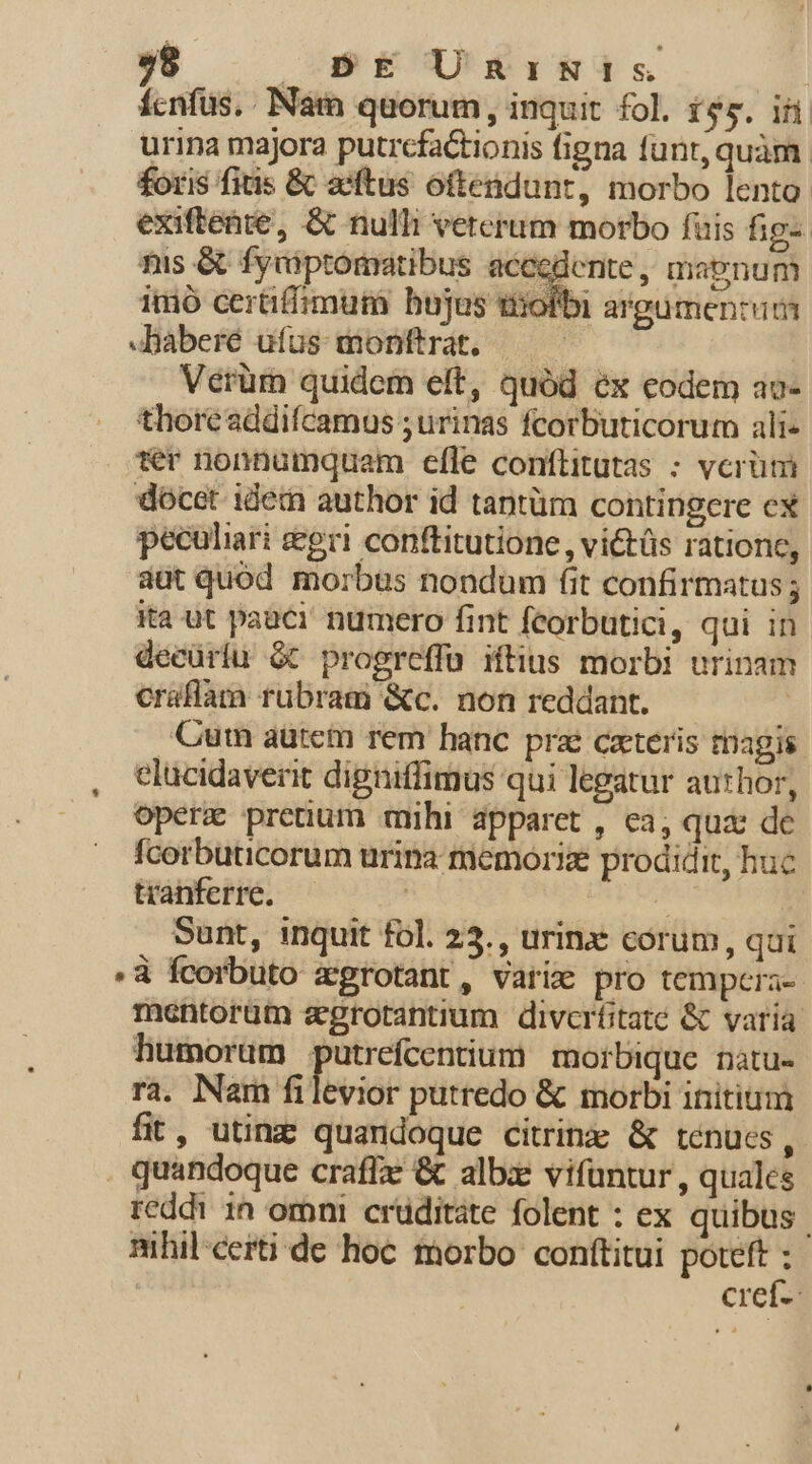 ícnfus.. Nam quorum, inquit fol. $5. if urina majora putrcfactionis figna funt, quàm. £oris fitis &amp; asftus oftendunt, morbo lento. exiftente, &amp; nulli veterum morbo fuis fig- fus &amp; fyciptomatibus aceedente, magnum imó certiffimum bujas tiiofbi argumentum -Baberé ufus monftrat. | Verüm quidem elt, quód éx eodem av- thoreaddifcamus ;urinas fcorbuticorum ali« er nonnumquam efle conflitutas ; verümi docet idem author id tantüm contingere ex peculiari gri conftitutione , vi&amp;tüs rationc, dut quod morbus nondum (it confirmatus ; ita ut paaci. numero fint fecorbutici, qui in decüriu Gt progreffü iftius morbi urinam craflam rubram &amp;c. non reddant. | Cum aurcm rem hanc prz cxteris magis celucidaverit digniffimus qui legatur author, opere preüum mihi apparet , ea, quae de fcorbuticorum urina remoriz prodidit, huc tranferre. ! | Sunt, inquit fol. 25. , urinz corum, qai à fcorbuto zgrotant, varie pro tempcera-. mentorüm agrotantium divcrfitate &amp; varia humorüm putrefcentium morbique natu- ra. Nam filevior putredo &amp; morbi initium fit, utin quandoque citring &amp; tenues, . quandoque craffx &amp; alb:e vifüntur , quales reddi in omni cruditate folent : ex quibus | mhil certi de hoc morbo conftitui poteft ; cref-