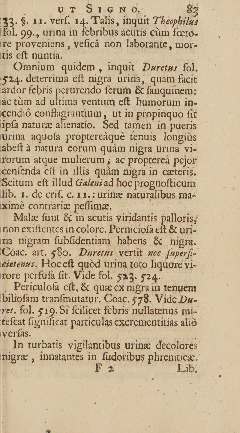 I .— . ut 95ne NO. 82 33. $. 11. verf. 14. Talis, inquit 7 Zeopbilus fol. 99., urina in febribus acutis cüm foeto- fe proveniens , veficá non laborante, mor- tis eft nuntia. Omnium quidem, inquit Deretus fol. 524. deterrima eft nigra urina, quam facit ardor febris perurendo ferum &amp; fanquinem: ác tüm ad ultima ventum eft humorum in- €end:ó conflagrantium , ut in propinquo fit ipía natura alienatio. Sed tamen in pueris urina aquoía proptereàqué tenuis longiüs abeft à natura corum quàm nigra urina vi-. rorum atque mulierum ; ac proptercà pejor ceníenda eft in illis quàm mgra in caeteris. Scitum eft illud Ga/ezzad hoc prognofticum lib. 1. de crif. c. 11.: urine naturalibus ma- ximé coritrarie peffimze. — EU . Male funt &amp; in acutis viridantis palloris; nion exiftentes in colore. Perniciofa eft &amp; uri- na nigram fubfidentiam habens &amp; nigra. 'Coac. art. $80. Duretus vertit sec. fuperfi- €ietenzus. Hocceft quód urina toto liquore vi- rore perfufa fit. Vide fol. 533. $24. . Periculoía cft, &amp; qua ex nigrain tenuem biliofam tranfmutatur. Coac. 578. Vide Da- ret. fo]. $19.Si fcilicet febris nullatenus mi- . tefcat fignificat particulas excrementitias alió Wernfs. Mei ode In turbatis vigilantibus urinz: decolores nigra , innatantes in fudoribus phreniticc. E F3 Lib;