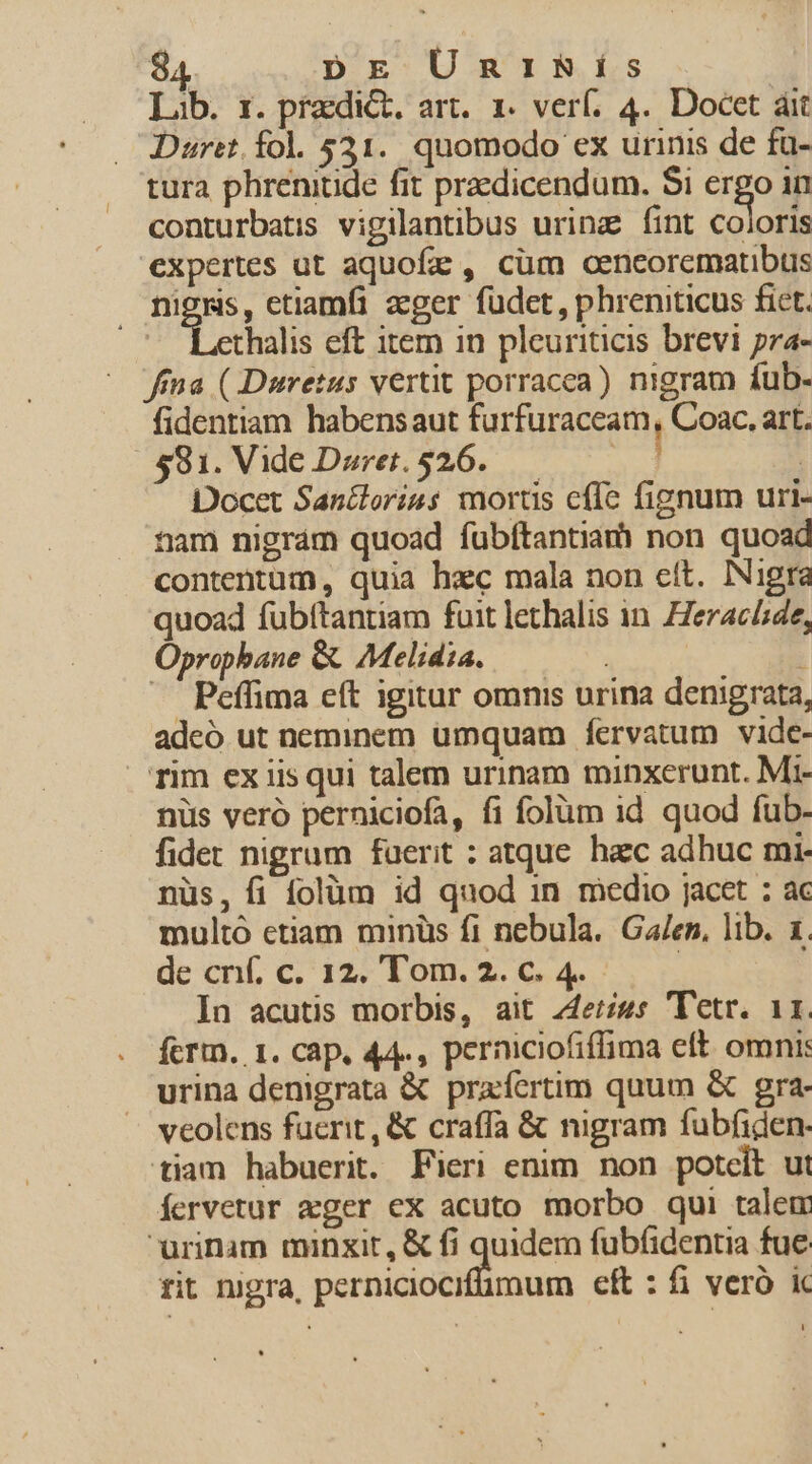 Lib. 1. praedict, art. 1 verf. 4.. Docet ái Dureit fol 521. quomodo ex urinis de fa- tura phrenitide fit praedicendum. $i eigo in conturbatis vigilantibus urinz fint coloris expertes ut aquofz , cüm aencorematibus DENS, etiamfi zeger füdet, phreniticus fict. 1 thalis eft item in pleuriticis brevi pra- fima ( Duretus vertit porracea) nigram fub- fidentiam habensaut furfüraceam, Coac, art. 581. Vide Duret.526..— | Docet Sancloriss mortis cffc fignum uri- tam nigrám quoad fubítantia) non quoad contentum, quia hec mala non cít. Nigra quoad fübítantiam fuit lethalis in. Heraclide, Oprophane &amp; Melidia. 1 ^. Peffima eft igitur omnis urina denigrata, adeó ut neminem umquam fervatum vide- Tim ex iis qui talem urinam minxerunt. Mi- nüs veró perniciofa, fi folüm id quod fub- fidet nigrum faerit : atque. hzc adhuc mi nüs, fi folüm id quod 1n medio jacet : ac multó etiam minüs fi nebula. Galen, lib. 1. de cnf. c. 12. Tom. 2. c. 4. : In acutis morbis, ait 44e;«s 'Tetr. 11. fcrtn, 1. cap, 44., perniciofiffima eft. omni: urina denigrata &amp; prafertim quum &amp; gra- veolens fuerit, &amp; craffa &amp; nigram fubfiden- tiam habuerit. Fieri enim non potcit ut Íervetur ager ex acuto morbo qui talem urinam minxit, &amp; fi quidem fubfidentia fue rit nigra, perniciocifümum eft : fi veró ic