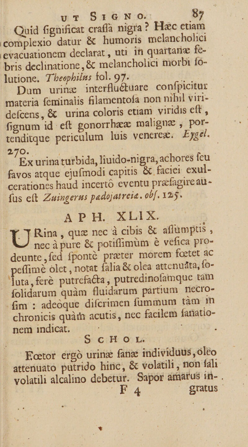 Quid fignificat crafía nigra? Hzc etiam (complexio datur &amp; humoris melanchohici 'evacuationem declarat, uti in quartans fe-- bris declinatione, &amp; melancholici morbi f0- lutione. 7/eephilus fol. 97. : Dum urinz interflüétuare. confpicitur materia femiinalis filamentofa non nihil viri- defcens, &amp; urina coloris etiam viridis eft , fignum id eft gonorrha maligna , por- tenditque periculum luis venerez. Eygel. 270. | | EC Ex urina turbida, liuido-nigra, achores feu favos atque ejufmodi capitis &amp; faciei exul- cerationes haud incertó eventu prafagireau- fus eft Zuingerus padojatreia. obf. 125. APH. XLIX. T Rina , quz nec à cibis &amp; affümptis , nec à pure &amp; potiffimüm 6 vefica pro- deunte,fed fponté praeter morem foetet ac peffime olet , notat (alia &amp; olca attenudta, fo- .[uta,feré putrefa&amp;a, putredinofamque tam folidarum quàm fluidarum partium. necro- fim : adeoque difcrimen fummum tàm m chronicis quà acutis, nec facilem fariatio- nem indicat. pu ss | ScHOorL Eoetor érgó urinz fang individuus , oleo attenuato putrido hinc, &amp; volatili , non fal volatili alcalino debetur. Sapor amarus in- . OIBTA ^ gratus