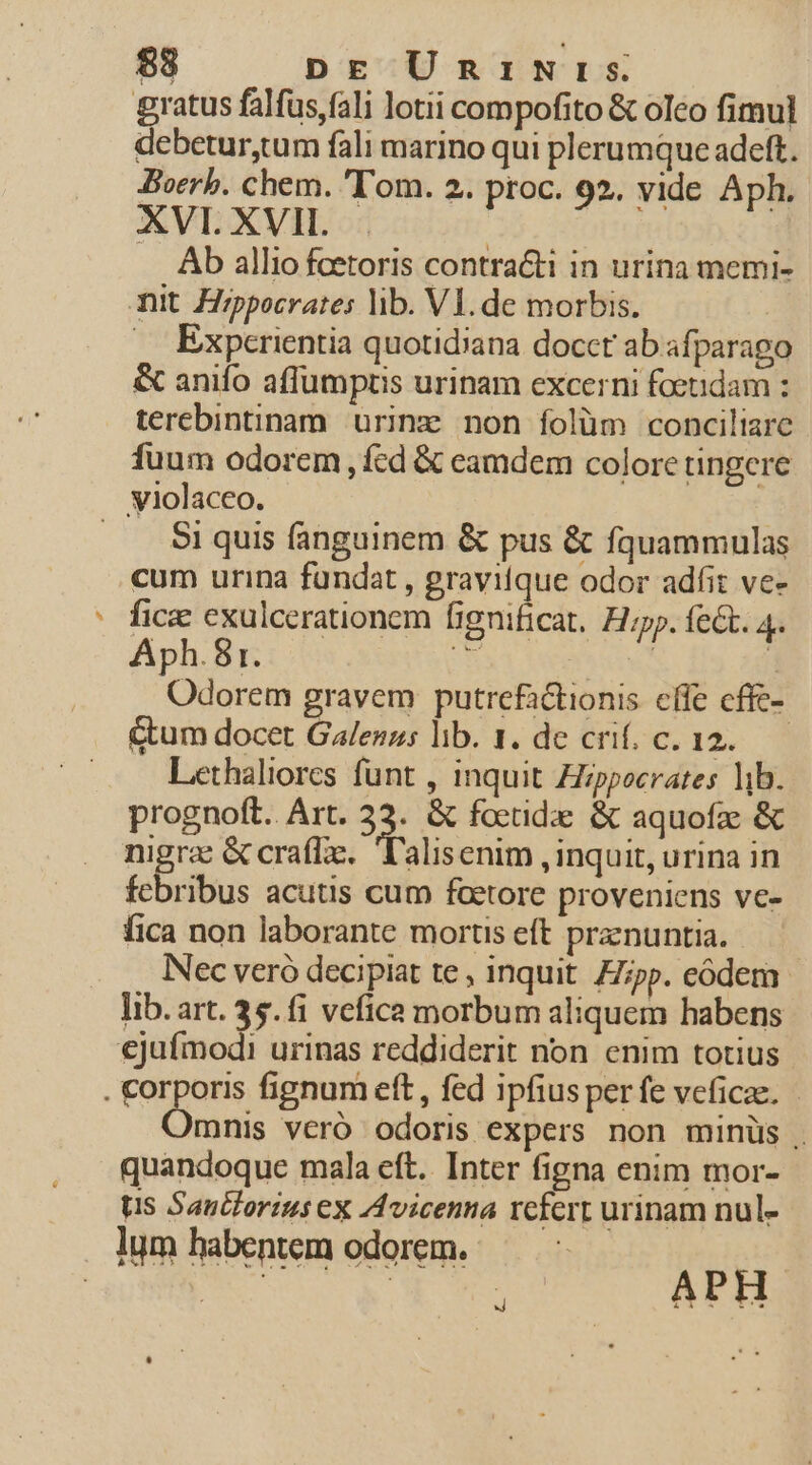 $3 DE UnriNrs gratus falfus,fali lotii compofito &amp; oleo fimul debetur,tum fali marino qui plerumque adeft. Boerb. chem. 'T'om. 2. proc. 92. vide Aph. XVI. XVII. Ab allio feetoris contracti in urina memi- mit. Hippocrates lib. Vl. de morbis. . Experientia quotidiana docct ab afparago &amp; anifo affümptis urinam excerni foeudam : terebintinam urine non folüm conciliare fuum odorem , fcd &amp; eamdem colore tingere violaceo. | .. Siquis fanguinem &amp; pus &amp; fquammulas cum urina fundat , graviique odor adfit ve- fica exulcerationem fignificat, Hp. fet. 4. Aph.81. Kz DON f Odorem gravem putrefactionis cffe cffc- &amp;um docet Galenus lib. 1. de cri. c. 12. Lethaliores funt , inquit Zippocrates lib. prognoft. Art. 33. &amp; foctidae &amp; aquofae &amp; nigrae &amp; craflze.l'alisenim , inquit, urina in febribus acutis cum factore proveniens ve- fica non laborante mortis eft pranuntia. Nec veró decipiat te, inquit. pp. eódem lib.art. 3$. fi vefica morbum aliquem habens ejufmodi urinas reddiderit non enim totius . corporis fignum eft , fed ipfius perfe veficae. Omnis veró odoris expers non minüs . quandoque mala eft. Inter figna enim mor- ts Saulorius ex Avicenna rcfert urinam nul- lum habentem odorem. TS : APH