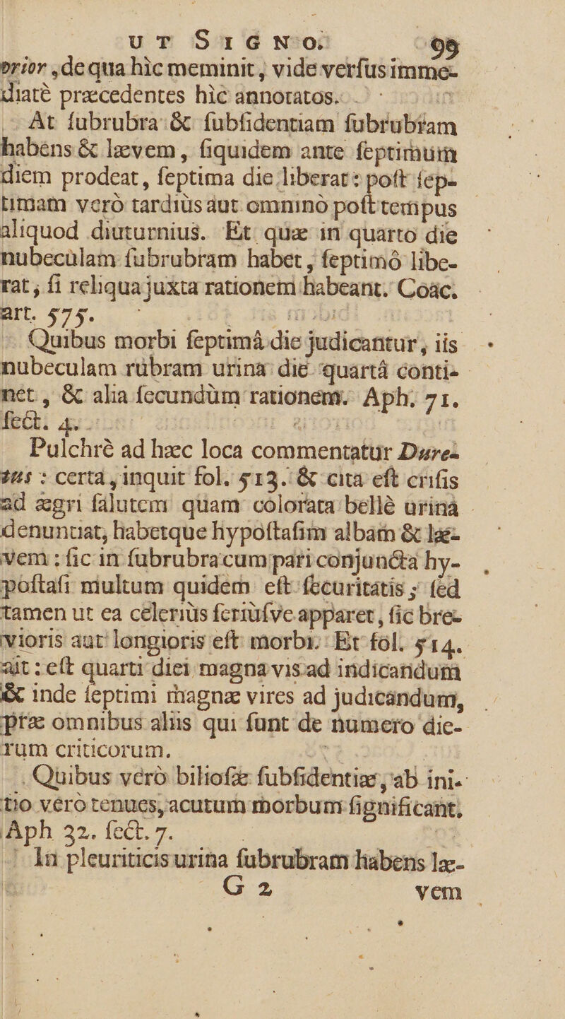 uT SIGNO E erior ,dequa hic meminit , vide verfüsimme- diaté praecedentes hic annotatos. ^ 7 At fubrubra:.&amp; fubfidentiam fübrubiam habéns &amp; lzvem , fiquidem ante. feptirmum diem prodeat, feptima die liberat: pott fep- imam vero tardiüs aut. omnino poft tempus aliquod .diuturnius. Et qux in quarto die nubecülam fubrubram habet , feptimo libe- rat ; fi reliqua juxta rationetri habeant. Coác. Quibus morbi feptimá die judicantur, iis - nubeculam rübram urina: die. quartá conti- - net , &amp; alia fccundum rationem. Aph. 71. fect. 4. . | a OYiO Pulchré ad haec loca commentatur Darez 74 : certa , inquit fol. $13. &amp; cita eft crifis ad agri falutem quam. colorata. bellé urinà - denunuat, habetque hypoftafim alba &amp; lae- vem ;fic in fubrubracumpari conjuncta hy- poftafi miultum quidem eft: fecuritátis ; fed tamen ut ea celerius fcriüfve apparet, fic bres - vioris aut longioris eft morbi. Et fol. $14. ait :eít quarti diei magna vis ad indicaridum &amp; inde feptimi magna vires ad judicandum, pta omnibus alis qui funt de numero dic-- Tum criticorum. | / . Quibus veró biliofz fubfidentiae, ab ini. t!0 vero tenucs, acutum roorbum fignificant, Iph 22. fec. 7. | u |. 1n pleuriticis urina fübrubram labens lac- : R2 | vem |