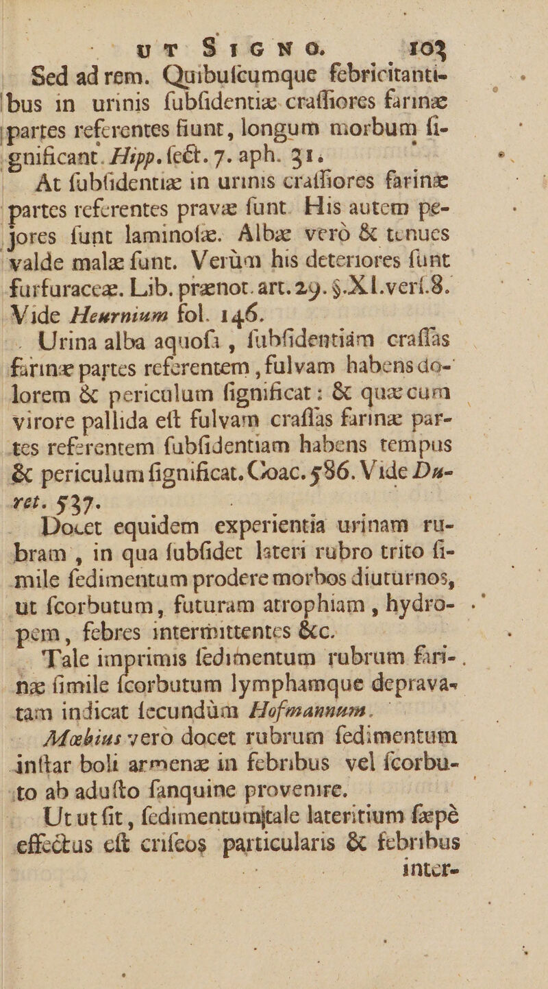 Sed ad rem. Quibufcumque febricitanti- bus in urinis fubfidentiz. craffiores farinze partes referentes fiunt, longum morbum fi- .gnificant. Hipp. (ct. 7. aph. 31. : |. At füb(dentiz in urinis crathores farinz | partes rcfcrentes pravae funt. His autem pe- jores funt laminofz. Albz vero &amp; tenues valde malz funt. Verüm his deteriores funt furfuraceze. Lib. praenot. art. 29. $.X L.verí.8. Vide Hewrnium fol. 146. —. Urina alba aquofi , fubfidentiám crafías farinz partes referentem , fulvam habens do- lorem &amp; pericalum fignificat: &amp; qux cum | virore pallida ett fulvam craflas farinz par- tcs ref»rentem fubfidentiam habens tempus &amp; periculum fignificat. Coac. 596. Vide Da- vel. $237. : : Docet equidem experientia urinam ru- bram , in qua fubfidet lsteri rubro trito fi- mile fedimentam prodere morbos diutürnos, .ut fcorbutum, futuram atrophiam , hydro-. pem, febres intermittentes &amp;c. ! .. 'Tale imprimis fedimentum rubrum fari- . nz íimile slit lymphamque deprava- tam indicat fecundüm Hofwannnm. Maius vero docet rubrum fedimentum Anttar bolt armenz in fcbribus. vel ícorbu- ;to ab aduífto fanquine provenire. | Ututfit , fcdimentumjtale lateritium fpé .effe&amp;tus eft crifeos particularis &amp; febribus iD Intcr-