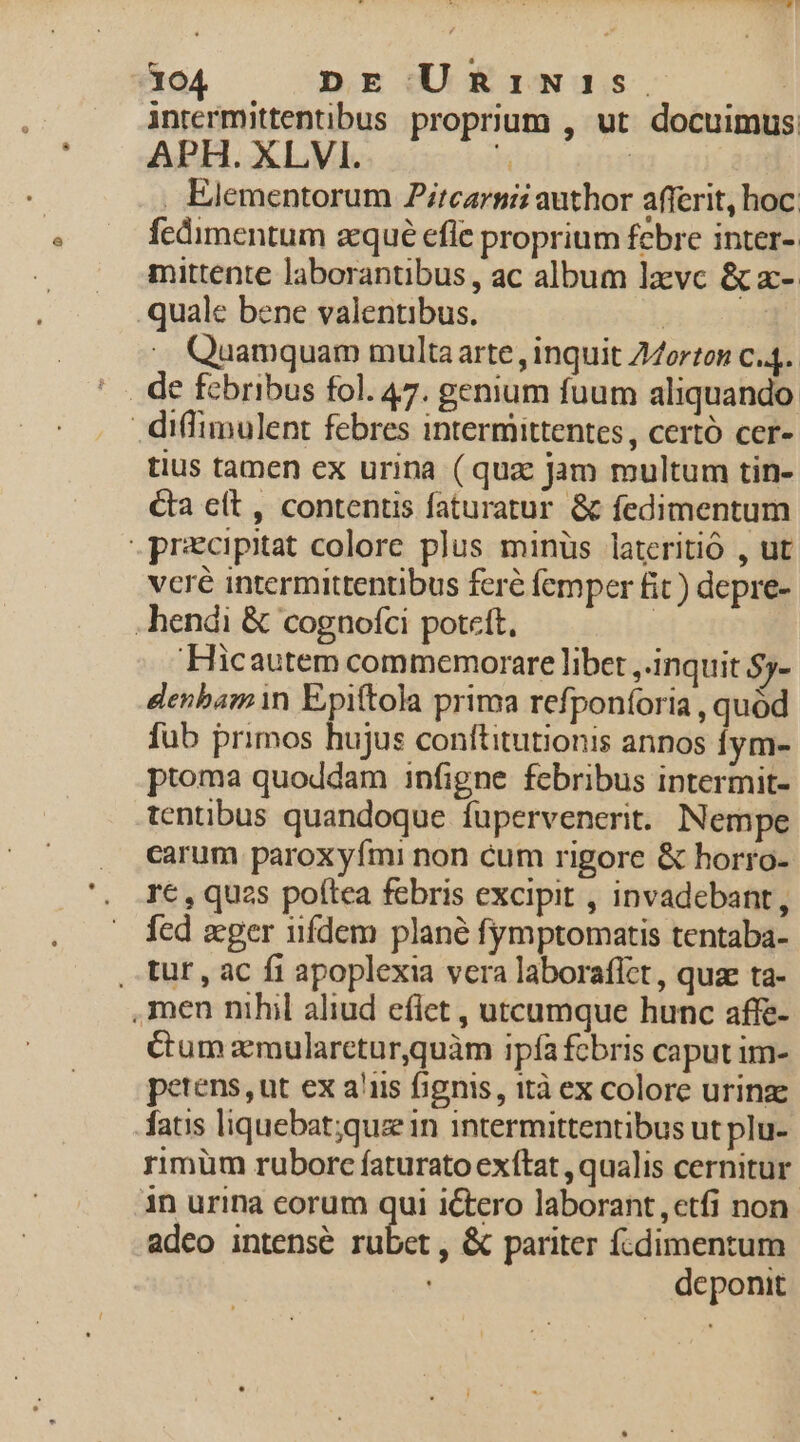 intermittentibus proprium , ut docuimus APH. XLVI. k | . Elementorum Zitcarnii author afferit, hoc. fedimentum azqué efle proprium febre inter- mittente laborantibus, ac album lzvc &amp; x- quale bene valentibus. | .. Quamquam multaarte , inquit Z4orten c4. diffimulent febres intermittentes, certó cer- tius tamen ex urina (qua jam multum tin- &amp;ta cít , contentis faturatur &amp; fedimentum .precipitat colore plus minüs lateritió , ut vcré intermittentibus feré femper fit ) depre- -hendi &amp; cognofci poteft, ! Hicautem commemorare libet ,.inquit $5- denbam in Epiftola prima refponíoria , quód fub primos hujus conftitutionis annos fym- ptoma quoddam infigne febribus intermit- tentibus quandoque füpervenerit. Nempe carum paroxyfmi non cum rigore &amp; horro- rc , quzs poftea febris excipit , invadebant, fed zeger iifdem plané fymptomatis tentaba- , tur , ac fi apoplexia vera laboraffct, quae ta- ,men nihil aliud eflet , utcumque hunc affe- Cum zmularetur,quàm ipfafcbris caput im- petens, ut ex a'iis fignis, ità ex colore urinze fatis liquebat;quz in intermittentibus ut plu- rimüm ruborc faturato exftat , qualis cernitur in urina corum qui ictero laborant etfi non adeo intense rubet , &amp; pariter fcdimentum deponit