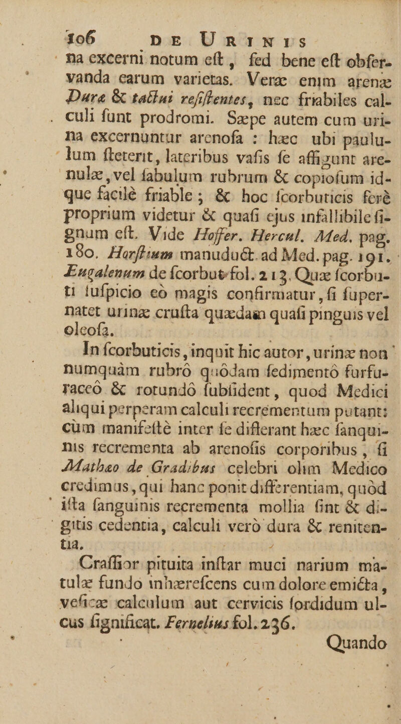 maexcerni. notum eít, fed bene eft obfer- vanda earum varietas. Verc enim arenz Dara &amp; tailui refiflentes, nec fribiles cal- culi funt prodromi. Sape autem cum uri- na excernuntur arcnofa : hzc ubi paulu- lum fleterit, lateribus vafis fe affizunt are- nulz ,vel fabulum rubrum &amp; copiofum id- que facilé friable ; &amp; hoc fcorbuticis fcrà proprium videtur &amp; quafi cjus 1nfillibile fi- gnum eft. Vide Hoffer. Hercul. Med. pag. 180. Harffium manuduét.ad Med. pag. 191. - £ugalenum de Ícorbuv/fol. 213. Qux fcorbu- t1 lufpicio eó magis confirmatur , fi fuper- natet urinz crufta qux:dain quafi pinguis vel oleofa. | In fcorbuticis , inquit hic autor ,urínz non ' numquam rubró quodam fedimentó furfu- FTaccó &amp; rorundó fubüdent, quod Medici aliqui perperam calculi recrémentum putant: cüm manifetté inter fe diflerant hzec fanqui- nis recrementa ab arenofis corporibus , fi AMathao de Gradibus celebri olim. Medico credumas,, qui hanc ponit diffzrentiam, quód ' ifta (anguinis recrementa mollia fint &amp; di- gitis cedentia, calculi veró dura &amp; reniten- tia, à Craflior. pituita inftar muci narium ma- tulz fundo inhzerefcens cum dolore emicta , veficae calculum aut cervicis fordidum ul- cus fignificat. Fergelius fol. 236. Quando L/