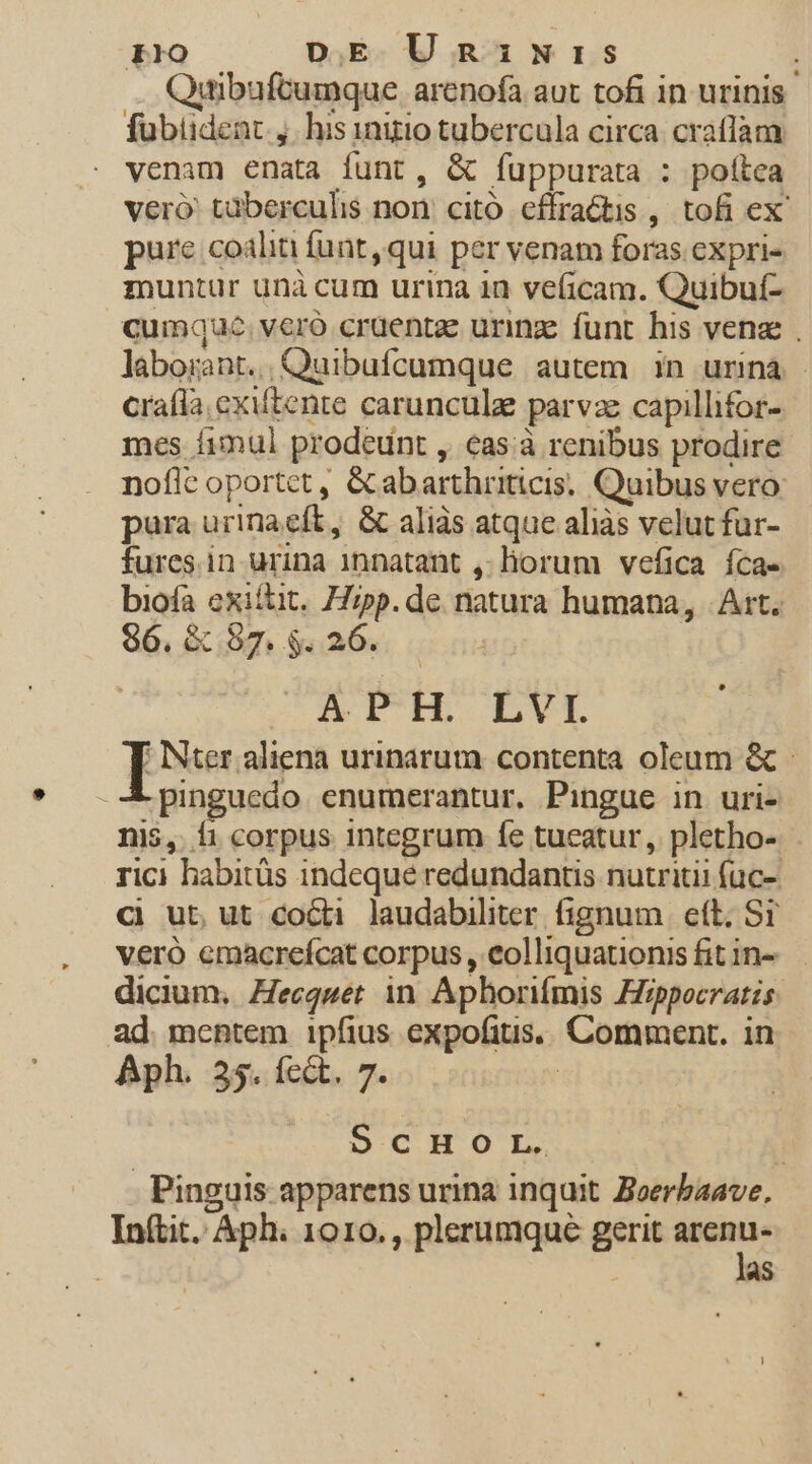 dibuftumque arenofa aut tofi in urinis fübiident.,. his inizio tubercula circa. craflam venam enata funt, &amp; fuppurata : poltea veró' taberculis non. citó. effractis , tofi ex? pure coaliti funt, qui per venam foras expri- zuntur unà cum urina 1n veficam. Quibuí- cumque. vero craentae urinz funt his venz . laborant. Quibufcumque autem in urinà - craíla exiftente carunculz parvze capillifor- mes fimul prodeunt , cas à renibus prodire noflc oportet, &amp;abarthriticis. Quibus vero: pura urinacft, &amp; aliàs atque aliàs velut fur- fures.in urina 1nnatant ,- liorum vefica íca- biofa exiftit. Hipp. de natura humana, Art. $6. &amp; 87. $. 26. AIUH LVI T Nter aliena urinarum contenta oleum &amp; - pinguedo enumerantur. Pingue in uri- nis, í1 corpus integrum fe tueatur, pletho- rici habitüs indeque redundantis nutriti füc- Cj ut, ut cocti laudabiliter fignum | eft. Sr vero emacreícat corpus , eolliquationis fit in- dicium. Zecqwet in Aphorifmis Hippocratis ad. mentem ipfius expofitis.. Comment. in Aph. 35. fcét. 7. | DCHOL, | Pinguis apparens urina inquit. Zoerbaave, Init. Aph. 1010., plerumque gerit arenu- : las