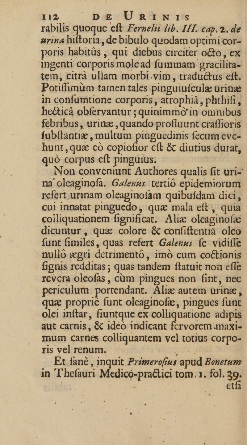 rabilis quoque eft. Ferzelzi (b. LI. cap. 2. de arina hiftoria, de bibulo quodam optimi cor- poris habitüs , qui. diebus circiter octo , ex ingenti corporis mole ad fummam gracilita- tem, citrà ullam morbi.vim , traductus eft. Potiffimüm tamen tales pinguiufculaz urinae. in confumtione corporis , atrophiá , phthifi, hecticà obfervantur ; quinimmó' in omnibus febribus, urinz ,quando profluunt craflioris fubítantiz , multum pinguedinis fecum cve- hunt,quz €o copiofior eft &amp; diutius durat, quó corpus eft pinguius. Non conveniunt Authores qualis fit uri- na oleaginofa. Ga/erzs tertió epidemiorum refert urinam oleaginofam quibufdam dici, cui innatat pinguedo, qua mala eít, quia colliquationem fignificat. Alix oleaginofz dicuntur, quz colore &amp; confiftentià oleo funt fimiles, quas refert Galenss fe vidifle nulló aegri detrimento, imó cum co&amp;ionis fignis redditas ; quas tandem ftatuit non cfle revera oleofas , cüm pingues non (int, nec periculum. portendant. Ali autem urinz, quz proprié funt oleaginofz, pingues funt - olei in(tar, fiuntque ex colliquatione adipis aut carnis, &amp; ideo indicant fervorem maxi- mum carnes colliquantem vcl totius corpo- ris vel renum. PONTO»: Et fané , inquit. Przmerofrus apud Bonetum in T'hefauri Medicó-practici tom. 1. fol. 39. etfa