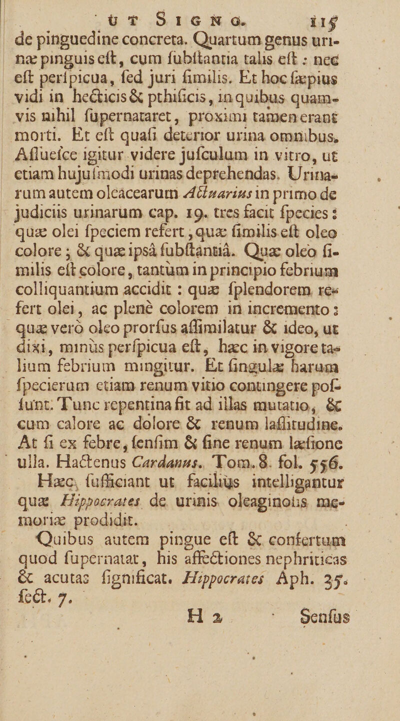 . de pinguedine concreta. Quartum genus uri- na pinguis cft, cum fubitantia talis eft : nec eft peripicua, fed juri fimilis. Et hoc facpius vidi in. he&amp;ticis&amp; pthificis , in quibus quam- vis nihil füupernataret, proximi tamen erant morti. Et eft quafi deterior urina omnibus, Aflueíce igitur videre jufculum 1n vitro, ut ctiam hujuía;odi urinas deprehendas. Urina- rumautem olcácearum 4zarius in primo de judicus urinarum cap. 19. tres facit fpecies : quz olei fpeciem refert , qua: fimilis eft oleo colore ; &amp; quac ipsà fubítántià. Quac oleo fi- milis cít colore, tantum in principio febrium colliquantium accidit : quz. fplendorem. re« fert olei, ac plené colorem in incremento : quz veró oleo prorfus affimilatur &amp; idco, ut dixi, minus perfpicua eft, hac in vigore ta« . lium febrium minguur.. Et fingula baram fpecierum ctiam renum vitio conungere pof- funt. 'T'unc repentina fit ad illas mutatio, &amp; cum calore ac dolore &amp; renum laflitudine. At fi ex febre, fenfim &amp; fine renum lacfione . ulla. Hactenus Cardanus. 'Tom.8. fol. 556. Hzc, (ufüciant ut. faciligs. intelligantur qua. ZHppesrates de, urinis. oleaginotis. me- morix prodidit. Quibus autem pingue eft &amp; confertum quod fupernatat, his affectiones nephriticas € acuta; fignificat, JIzpeeraies Aph. 25. dictt. 2. ; H 2 ' J Oenfüs