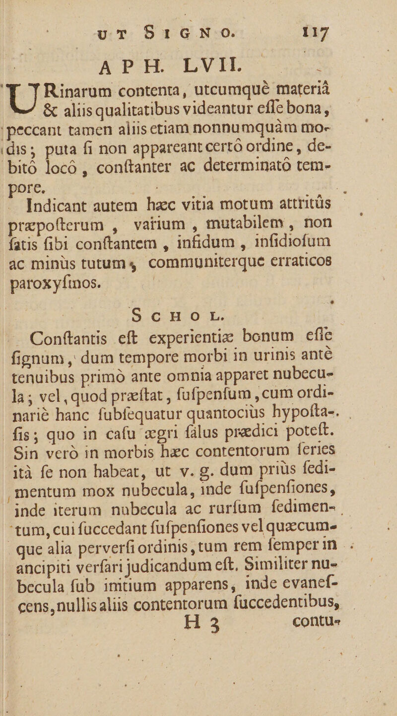 APH. LVIH. s. TF TRinarum contenta, utcumqué materia - &amp; aliisqualitatibus videantur effe bona, peccant tamen aliiscetiam nonnumquám mo- idis; puta fi non appareant certó ordine , de- bitó locó , conftanter ac determinató tem- pore. | - Indicant autem hzc vitia motum attritüs prepofterum , vatium , mutabilem , non fatis fibi conftantem , infidum , infidiofum ac minüs tutum, communiterque erraticos paroxyftnos. | E ScnHoOrL. . Conftantis eft experientie bonum efle fignum , dum tempore morbi in urinis anté tenuibus primó ante omnia apparct nubecu- la ; vel, quod przítat , fufpenfum , cum ordi- nari&amp; hanc fubfequatur quantocius hypofta-. fis; quo in cafu zgri fálus predici poteft. Sin veró in morbis hec contentorum feries ità fe non habeat, ut v. g. dum prius fedi- , mentum mox nubecula, inde fufpenfiones, inde iterum. nubecula ac ruríam íedimen- - 'tum, cui fuccedant füfpenfiones vel quzccume- que alia perverfi ordinis, tum rem femper m. ancipiti verfari judicandum eft, Similiter nu- becula fub initium apparens, inde evanef- cens, nullisaliis contentorum füuccedentibus, | H 3 Contu«