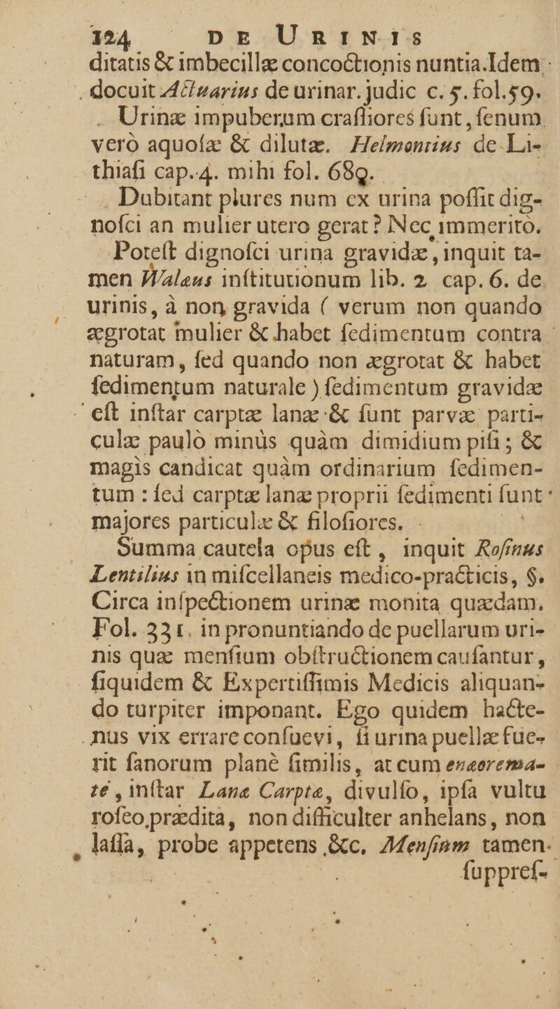 ditatis € imbecilla conco&amp;tionis nuntia.Idem . docuit 4 zarins de urinar. judic c. 5.f0l.59. . Urin&amp; impuberum craffiores funt , fenum. vero aquoía: &amp; diluta. Helmonrius de .La- thiafi cap.4. mihi fol. 689. |... Dubitant plures num cx urina poffit dig- nofci an mulier utero gerat ? INcc immerito. Porteít dignofci urina. gravida , inquit ta- men JV/aleus inftiturionum lib. 2. cap. 6. de. urinis, à nor, gravida ( verum non quando «grotat mulier &amp; habet fedimentum contra - naturam, fed quando non zgrotat &amp; habet fedimentum naturale ) fedimentum gravida - eft inftar carptae lange &amp; funt parva parti- culz pauló minüs quàm dimidium piti ; &amp; magis candicat quàm ordinarium fedimen- tum : fed carpta lang proprii fedimenti funt majores particulz &amp; filofiores. - oumma cautela opus eft, inquit Ro/f/mus Lentilias n mifcellaneis medico-practicis, $. Circa infpe&amp;tionem urinz monita quadam. Fol. 33x. inpronuntiando de puellarum uri- nis qua menftum obítructionem caufantur, fiquidem &amp; Expertiffimis Medicis aliquan- do turpiter imponant. Ego quidem hacte- nus vix errare confucvi, fiurina puellae fue- rit fanorum plané fimilis, at cum ezeerema- té , inftar. Lane Carpte, divulífo, ipfa vultu rofeo praedita, non difficulter anhelans, non , laflà, probe appetens &amp;c, 7Menfiam tamen | | fuppref- Lj