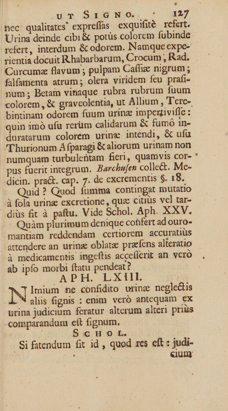 s nec qualitates expreflas exquifité refert. Urina deinde cibi &amp; potüs.colorem fubinde refert, interdum &amp; odorem. Namque expe- rientia docuit R habarbarum, Crocum , Rad. falamenta atrum ; olera viridem feu prafi- pum; Beramn vinaque rubra rubrum fuum bintinam odorem fuum urínz imperziviffe : quin imó ufu rerüm calidarum &amp; fumo 1n- duratarum colorem urinx intendi, &amp; ufu 'l'hurionum À fparagi &amp; aliorum urinam non numquam turbulcütam fieri, quamvis cor- pus fuerit integrum. Barchufen collect. Me- dicin. praét. cap. 7. de excrementis $. 18. Quid ? Quod. fumma contingat mutatio ..« fola urina excretione , quac citius vel tar- diüs fit à paftu. Vide Schol. Aph. XXV. - Quàm plurimum denique cohfert ad ouro- mantiam reddendam certiorem accuratiüs - attendere an. urinz oblatze praefens alteratio à medicamentis ingeftis acceflerit an. vero áb ipfo morbi ftatu pendeat ? .APH. LXIIL | N Imium ne confidito urinz negle&amp;is i. alis fignis : emm veró antequam ex urina judicium feratur alterum alteri prius comparandum eít fignum. » zo $€6H9L. . Si fatendum fit id , quod res eft : judi-