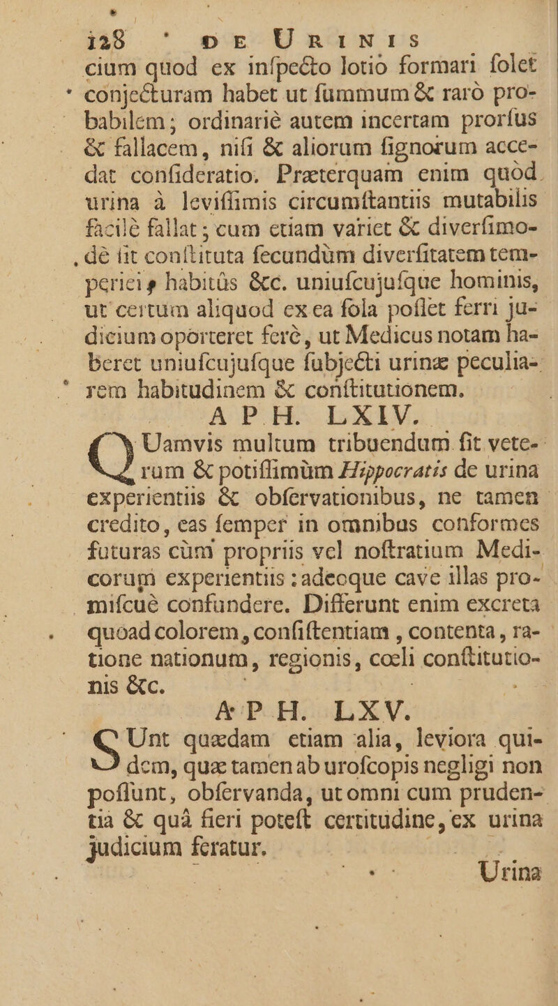 MS ^ msuxCB RWIN DS $——— cium quod ex infpe&amp;o lotio formari folet LÀ . babilem ; ordinarié autem incertam. proríus &amp; fallacem, nifi &amp; aliorum fignorum acce- dat confideratio. Praeterquam enim quod. urina à leviffimis circumítantiis mutabilis faciló fallat ; cum etiam varict &amp; diverfimo- . dé fit conllituta fecundüm diverfitatem tem- periei s habitüs &amp;c. uniufcujuíque hominis, ut certum aliquod exca fola poflet ferri ju- dicium oporteret feré, ut Medicus notam ha- beret uniufcujufque fubjecti urinz peculia-: rem habitudinem &amp; conítitutionem, APH. LXIV. Uamvis multum tribuendum fit vete- rum &amp; potiffimüm Zizpocratis de urina experientiis &amp;&amp; obfervationibus, ne tamen. credito, eas femper in omnibus conformes futuras cüm propriis vcl noftratium Medi- corugi experientits ; adecque cave illas pro- miícué confundere. Differunt enim excreta quoad colorem , confiftentiam , contenta, ra- tione nationum, regionis, coeli conítitutio- nis &amp;c. | &amp;PH. LXV. S Un: quadam etiam alia, leviora qui- ? dcm, quac tamen ab urofcopis negligi non poflunt, obíervanda, ut omni cum pruden- tià &amp; quà fieri poteft. certitudine, ex urina judicium fcratur. dint TM t Urina