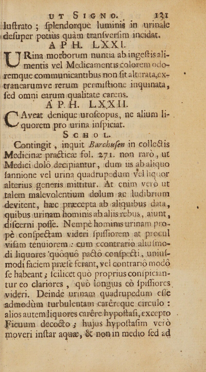 LT l | ur SreNoO, X31 Jduftrato ; fplendorque lumünm in uriale (defuper pottus quàm tranfverfim incidat. mentis vel Medicamentiscolorem odo- 4fanearumye rerum permiftione 1nquinata , fed omni earum qualitate careus. *-/ quorem pro urina infpiciat. — Contingit , inquit. Barchefen in collectis Medicinz practicae fol. 271. non raro, ut 3 Medici. dolo decipiantur, dum us abaliquo alterius generis mittitur. t conn vcro ut talem malevolentium dolum ae. ludibrium devitent, hasc pracepta ab aliquibus data, quibus urinam hominis abalisrebus, aiunt, difcerni e. Nempé homamsurinam pro- pé .confpe&amp;am viden fpiffiorem at procul vafam tenuiorem.: €um econtrario. aliuímoe di liquores 'quóquó pa&amp;tó confpccti , uniuf- modi faciem praeíe fcrant, vel contrario mocó fe habeant ; fcilicet quó proprius conipician- videri. Deinde uripam quadrupedum cíle admedüm turbuleatam car&amp;reque circulo : Ficuum decocto; hujus hypoftafim vcró moveri inftar aque, &amp; nonin medio fed ad PLA