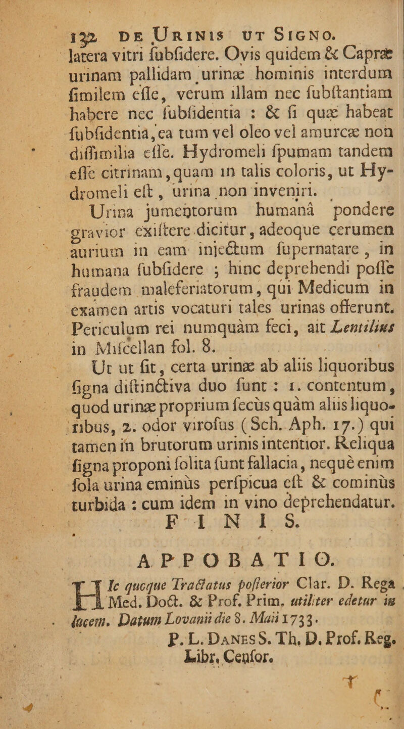 332 DE UnmiNis vr S$1GNO..— - Jatera vitri fuübfidere. Ovis quidem &amp; Capra urinam pallidam 'urinz hominis interdum habere nec fubfidentia : &amp; fi quae habeat fübüdentia, ca tum vel oleo vel amurca non — diffimilia cffe. Hydromeli fpumam tandem effe citrinam ,quam 1n talis coloris, ut Hy- dromeli eft, urina non inveni. |. Urina jumegtorum humanáà pondere gravior cxiftere.dicitur, adeoque cerumen aurum in cam. Inje&amp;um fupernatare , in humana fubfidere ; hinc deprehendi pofle fraudem maleferiatorum , qui Medicum in — examen artis vocaturi tales urinas offerunt. . Periculum rei numquàm feci, ait Lentilius in Mifcellan fol. 8. | Ut ut fit, certa urinz ab alis liquoribus figna diftinctiva duo funt : tr. contentum, ^. quod urinz proprium fecüs quàm aliis liquo- — Tibus, 2. odor virofus (Sch. Aph. 17.) qui tamen in brutorum urinis intentior. Reliqua figna proponi folita funt fallacia, nequé enim fola urina eminüs perfpicua cft. &amp; cominüs N 1 S APPOBATIO. | Med. Do&amp;. &amp; Prof. Prim. utiliter edetur ig Libr, Cenfor. A2 ( |