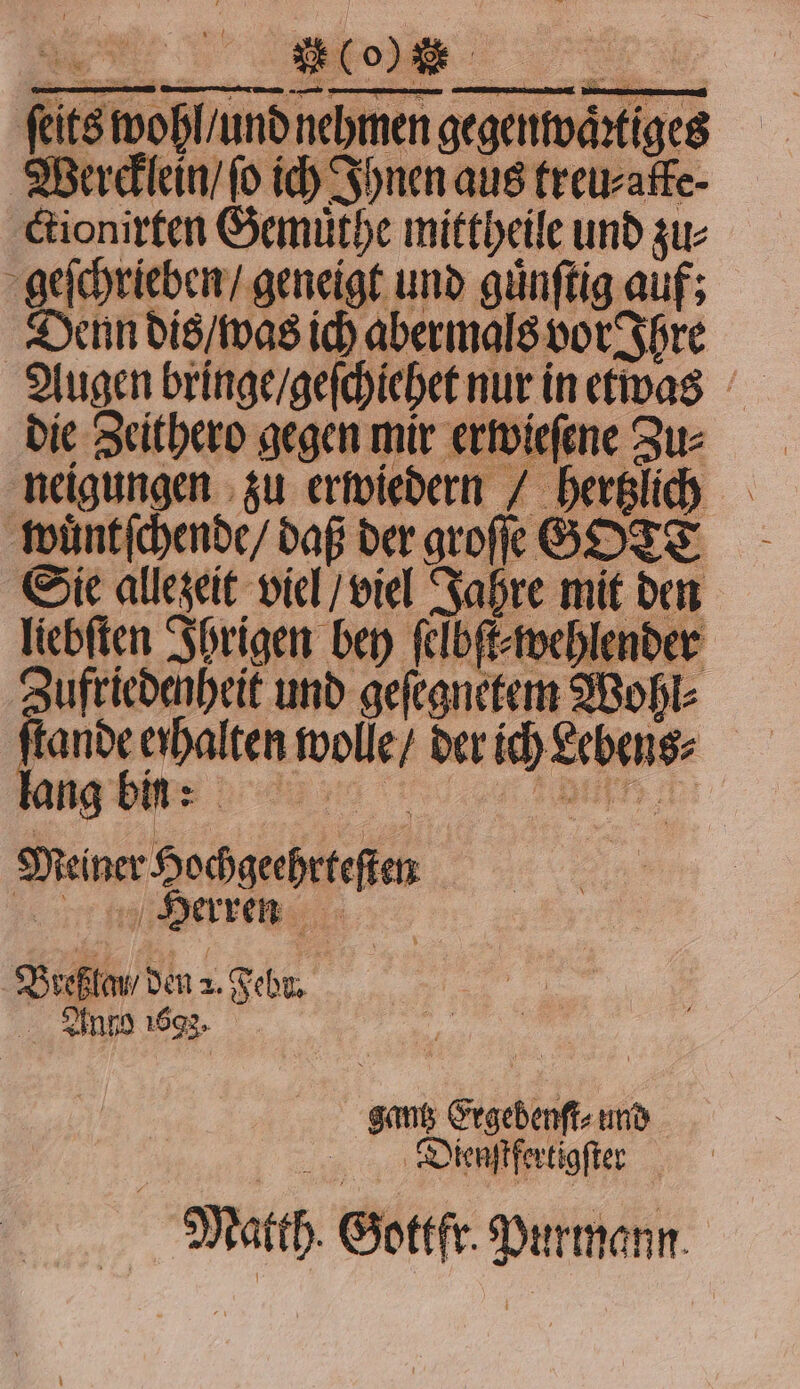 e sn fitswoßlundn nehmen, egenwärtges Wercklein / ſo ich Ihnen aus treu⸗ ctionirten Gemuͤthe mittheile und zu⸗ geſchrieben / geneigt und guͤnſtig auf; ; Denn dis / was ich abermals vor Ihre Augen bringe / geſchiehet nur in etwas die Zeithero gegen mir erwieſene Zu: neigungen zu erwiedern / Geha | wuͤntſchende / daß der groffe G GOTT Sie allezeit viel / viel Jahre mit den liebſten Ihrigen bey ſelbſt⸗wehlender Zufriedenheit und geſegnekem Wohl⸗ er Ben sig, der N 27 ng bin: Deine Socgeheefi N Herren | Breffan den a. Febr. gantz Ergebenſt⸗ und Dienſtfertigſter