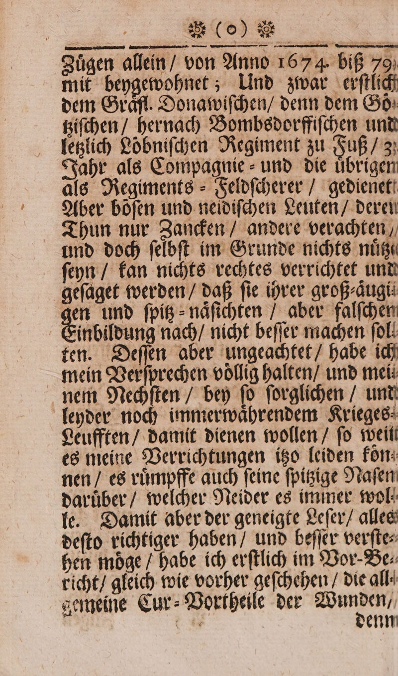 a * Zuͤgen allein / von Anno 1674. biß 70 mit beygewohnet; Und zwar erſtlich dem Graͤfl. Donawiſchen / denn dem Goͤ⸗ tziſchen / hernach Bombsdorffiſchen und letzlich Loͤbniſchen Regiment zu Fuß / 3} Jahr als Compagnie - und die übrigen als Regiments - Feldſcherer / gedienet Aber bofen und neidiſchen Leuten / deren Thun nur Zancken / andere verachten, und doch ſelbſt im Grunde nichts nuͤtz. ſeyn / kan nichts rechtes verrichtet und geſaget werden / daß fie ihrer groß ⸗aͤugi⸗ gen und ſpitz⸗ naͤſichten / aber falſchen Einbildung nach / nicht beſſer machen fol: ten. Deſſen aber ungeachtet / habe ich mein Verſprechen völlig halten / und mei nem Nechſten / bey ſo ſorglichen / und leyder noch immerwaͤhrendem Krieges: Leufften / damit dienen wollen / ſo weil es meine Verrichtungen itzo leiden fon nen / es ruͤmpffe auch ſeine ſpitzige Naſen daruͤber / welcher Neider es immer wol le. Damit aber der geneigte Leſer / alles deſto richtiger haben / und beſſer verſte⸗ hen moͤge / habe ich erſtlich im Vor⸗Be⸗ richt / gleich wie vorher geſchehen / die all⸗ gemeine Cur⸗Vortheile der W = | enn