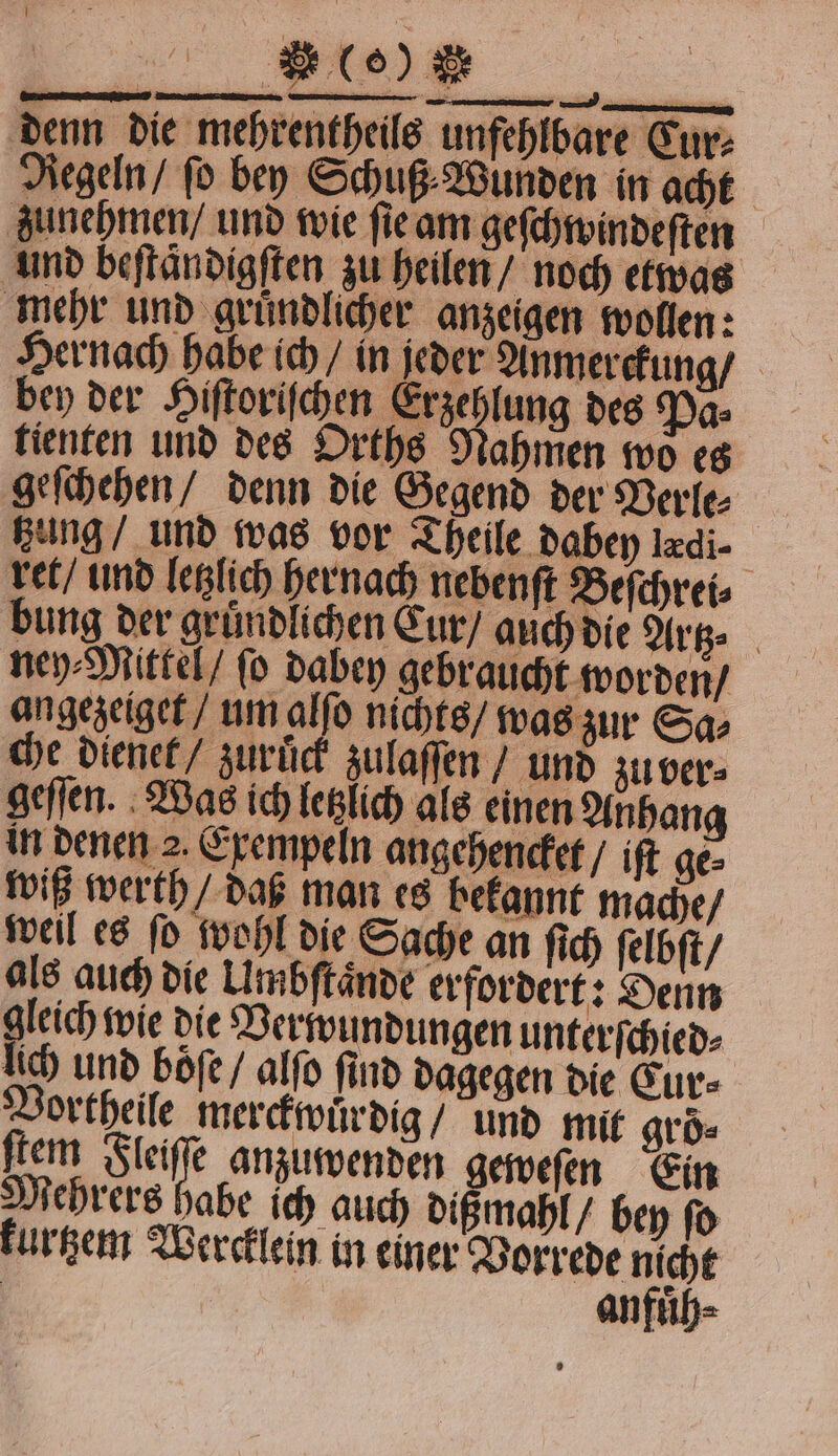 } — ** denn die mehrentheils unfehlbare Cur⸗ Aegeln / fo bey Schuß Wunden in acht zunehmen / und wie ſie an geſchwindeſten und beftändigften zu heilen / noch etwas mehr und gruͤndlicher anzeigen wollen: Hernach habe ich / in jeder Anmer ckung / bey der Hiſtoriſchen Erzehlung des Pa⸗ tienten und des Orths Nahmen wo es geſchehen / denn die Gegend der Berle⸗ tzung und was vor Theile dabey ldi ret / und letzlich hernach nebenſt Beſchrei⸗ bung der gruͤndlichen Cur / auch die Artz. ney⸗Mittel / ſo dabey gebraucht worden / angezeiget / um alſo nichts / was zur Sa⸗ che dienet / zuruͤck zulaſſen / und zu ver⸗ geſſen. Was ich letzlich als einen Anhang in denen 2. Exempeln angehencket / iſt ge⸗ wiß werth / daß man es bekannt mache / weil es ſo wohl die Sache an ſich ſelbſt / als auch die Umbſtaͤnde erfordert: Denn gleich wie die Verwundungen unterſchied⸗ lich und boͤſe / alſo find dagegen die Cur⸗ Vortheile merckwuͤrdig / und mit groͤ⸗ ſtem lei anzuwenden geweſen Ein Mehrers habe ich auch dißmahl / bey fo kurtzem Wercklein in einer Vorrede nicht anfuͤh⸗