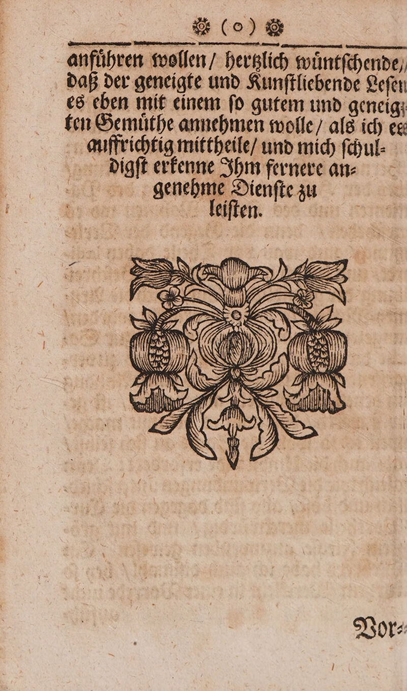 anführen wollen / hertzlich wuͤntſchende / daß der geneigte und Kunſtliebende Leſen es eben mit einem fo gutem und geneig ten Gemuͤthe annehmen wolle / als ich eg: auffrichtig mittheile / und mich ſchul⸗ digſt erkenne Ihm fernere an⸗ genehme Dienfte zu | leiſten. Vor⸗