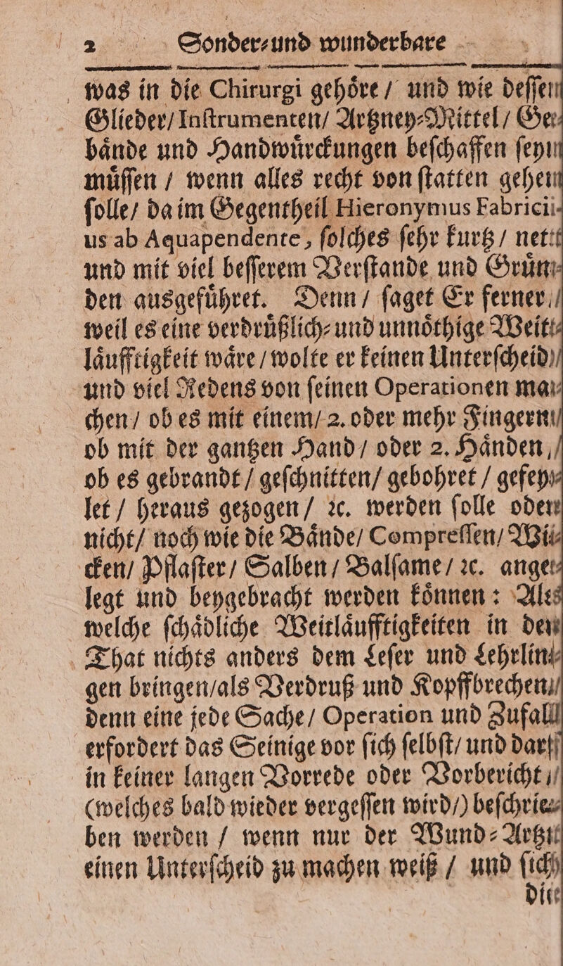 was in die Chirurgi gehoͤre / und wie deffen baͤnde und Handwuͤrckungen beſchaffen ſeyim muͤſſen / wenn alles recht von ſtatten gehen ſolle / da im Gegentheil Hieronymus Fabricii- us ab Aquapendente, ſolches ſehr kurtz / netit und mit viel beſſerem Verſtande und Gruͤn den ausgefuͤhret. Denn / ſaget Er ferner weil es eine verdruͤßlich⸗ und unnoͤthige Weit! laͤufftigkeit waͤre / wolte er keinen Unterſcheid und viel Redens von feinen Operationen man chen / ob es mit einem / 2. oder mehr Fingern ob mit der gantzen Hand / oder 2. Händen, ob es gebrandt / geſchnitten / gebohret / gefey let / heraus gezogen / ꝛc. werden ſolle oden nicht / noch wie die Baͤnde / Compreſſen / Wil cken / Pflaſter / Salben / Balſame / ꝛc. ange legt und beygebracht werden koͤnnen: Ale welche ſchaͤdliche Weitlaͤufftigkeiten in den That nichts anders dem Leſer und Lehrlin⸗ gen bringen / als Verdruß und Kopffbrechen / denn eine jede Sache / Operation und Zufall erfordert das Seinige vor ſich ſelbſt / und darf in keiner langen Vorrede oder Vorbericht / (welches bald wieder vergeſſen wird /) beſchrie⸗ ben werden / wenn nur der Wund ⸗Artzte einen Unterſcheid zu machen weiß / und fidh 49 dite