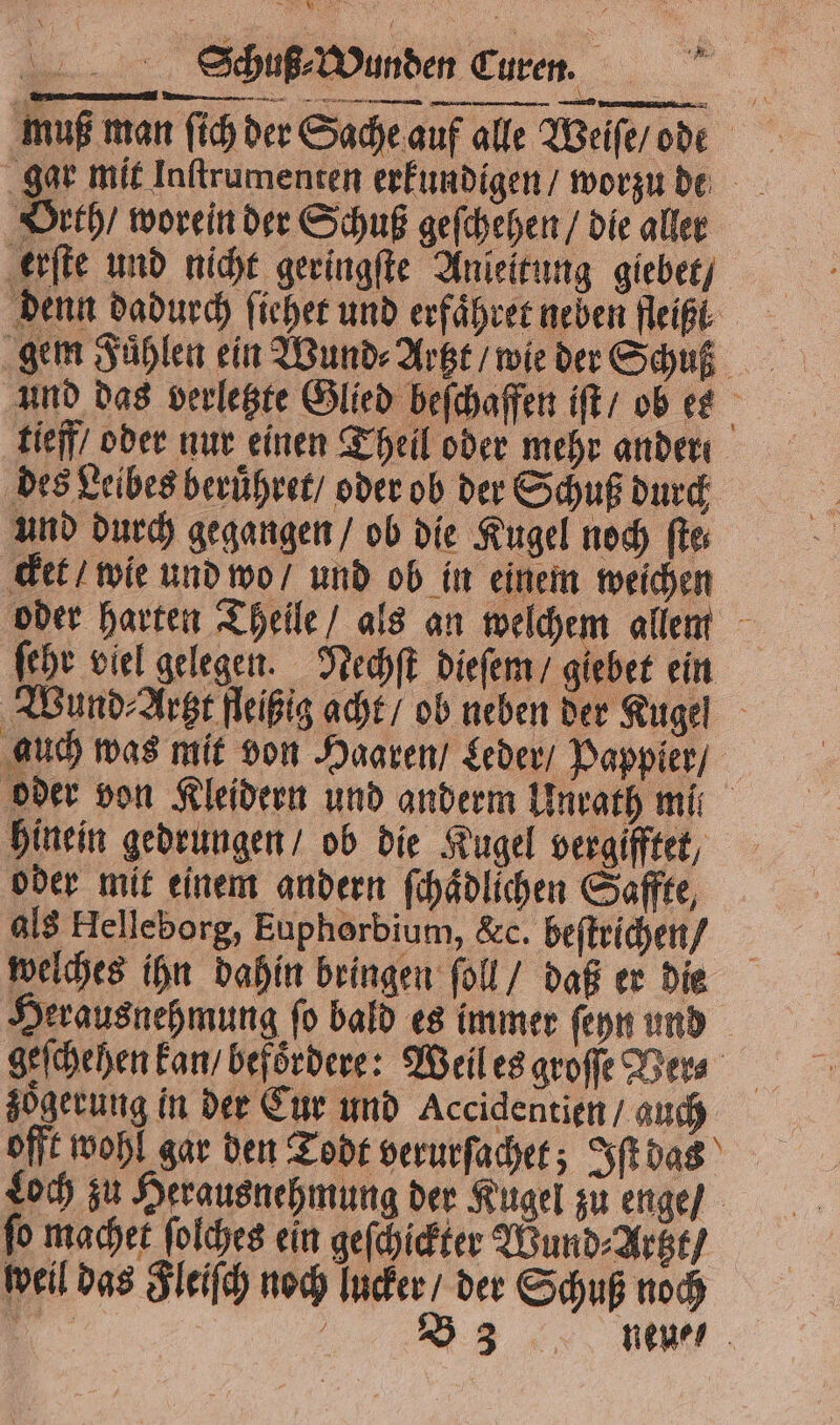 muß man ſich der Sache auf alle Weiſe / ode gar mit Inſtrumenten erkundigen / worzu de Orth / worein der Schuß geſchehen / die aller erſte und nicht geringſte Anleitung giebet / denn dadurch ficher und erfaͤhret neben Heiße gem Fühlen ein Wund⸗ Artzt / wie der Schuß und das verletzte Glied beſchaffen iſt / ob ese tieff oder nur einen Theil oder mehr ander des Leibes beruͤhret / oder ob der Schuß durch und durch gegangen / ob die Kugel noch ſte⸗ cket / wie und wo / und ob in einem weichen oder harten Theile / als an welchem allem ſehr viel gelegen. Nechſt dieſem / giebet ein Wund ⸗Artzt fleißig acht / ob neben der Kugel auch was mit von Haaren / Leder / Pappier / oder von Kleidern und anderm Unrath mil hinein gedrungen / ob die Kugel veraifftet, oder mit einem andern ſchaͤdlichen Saffte, als Helleborg, Euphorbium, &amp;c. beſtrichen / welches ihn dahin bringen ſoll / daß er die Herausnehmung ſo bald es immer ſeyn und geſchehen kan / befoͤrdere: Weil es groſſe Ver⸗ zoͤgerung in der Cur und Accidentien / auch offt wohl gar den Todt verurſachet; Iſt das Loch zu Herausnehmung der Kugel zu enge / fo machet ſolches ein geſchickter Wund⸗Artzt / weil das Fleiſch noch lucker / der Schuß noch 1 8 B33 neu