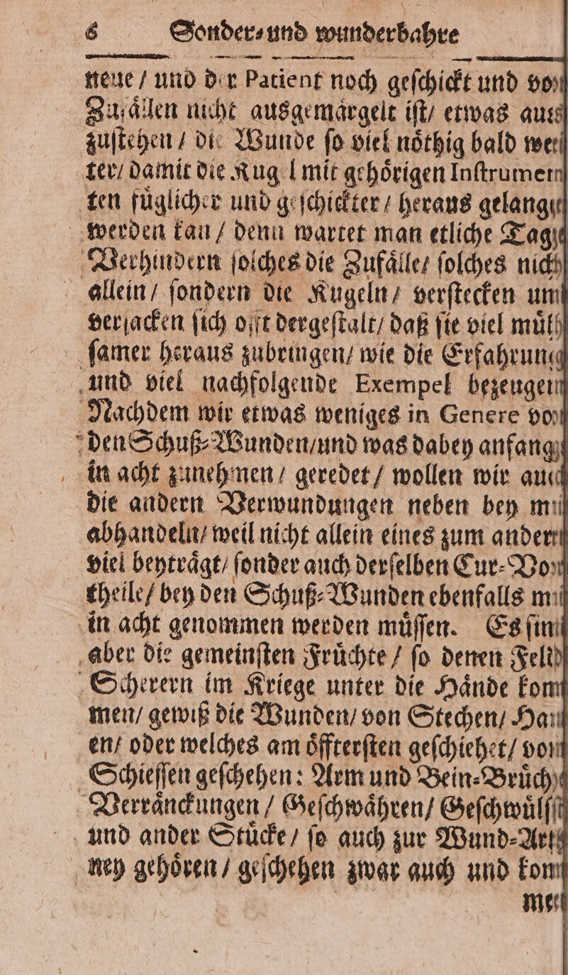 neue / und dir patient noch geſchickt und vo⸗ Zufaͤllen nicht ausgemargelt iſt / etwas aus zuſtehen / die Wunde fo viel noͤthig bald we. ter / damit die Rug l mit gehörigen Inftrumer ten fuͤglicher und geschickter / heraus gelange werden kan / denn wartet man etliche Tage Verhindern ſolches die Zufaͤlle / ſolches nich allein / ſondern die Kugeln / verſtecken um verſacken ſich offt dergeſtalt / daß ſte viel muͤlſ ſamer heraus zubringen / wie die Erfahrung und viel nachfolgende Exempel bezeugen Nachdem wir etwas weniges in Genere pol den Schuß⸗Wunden / und was dabey anfang in acht zuneh nen / geredet / wollen wir aul die andern Verwundungen neben bey mil abhandeln / weil nicht allein eines zum ander viel beytraͤgt / ſonder auch derſelben Cur⸗ Do: theile / ben den Schuß⸗Wunden ebenfalls mi in acht genommen werden muͤſſen. Es ſin aber die gemeinſten Fruͤchte / fo denen Feld Scherern im Kriege unter die Haͤnde ko en / gewiß die Wunden / von Stechen / Hau N Schieſſen geſchehen: Arm und Bein Brüch) und ander Stuͤcke / ſo auch zur Wund⸗Arte ney gehoͤren / geſchehen zwar auch und kon | mer