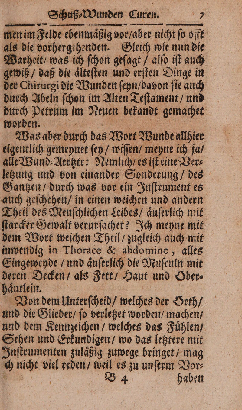—— —u—ͤ—ͤ— — 4 — men im Felde ebenmaͤßig vor / aber nicht ſo offt als die vorhergehenden. Gleich wie nun die Warheit / was ich ſchon geſagt / alſo iſt auch gewiß / daß die aͤlteſten und erſten Dinge in der Chirurgi die Wunden ſeyn / davon ſie auch durch Abeln ſchon im Alten Teſtament / und durch Petrum im Neuen bekandt gemachet worden. 3 5 Was aber durch das Wort Wunde alhier alle Wund⸗Aertzte: Nemlich / es iſt eine Ve letzung und von einander Sonderung / des Gantzen / durch was vor ein Inſtrument es auch geſchehen / in einen weichen und andern Theil des Menſchlichen Leibes / aͤuſerlich mit ſtarcker Gewalt verurſachet? Ich meyne mit dem Wort weichen Theil / zugleich auch mit inwendig in Thorace &amp; abdomine, alles Eingeweyde / und aͤuſerlich die Muſculn mit deren Decken / als Fett / Haut und Ober⸗ haͤullein. a Von dem Unterſcheid / welches der Orth / und die Glieder / ſo verletzet worden / machen / und dem Kennzeichen / welches das Fuͤhlen / Sehen und Erkundigen / wo das letztere mit Inſtrumenten zulaͤßig zuwege bringet / mag 1 nicht viel reden / weil es zu unſerm Vor⸗