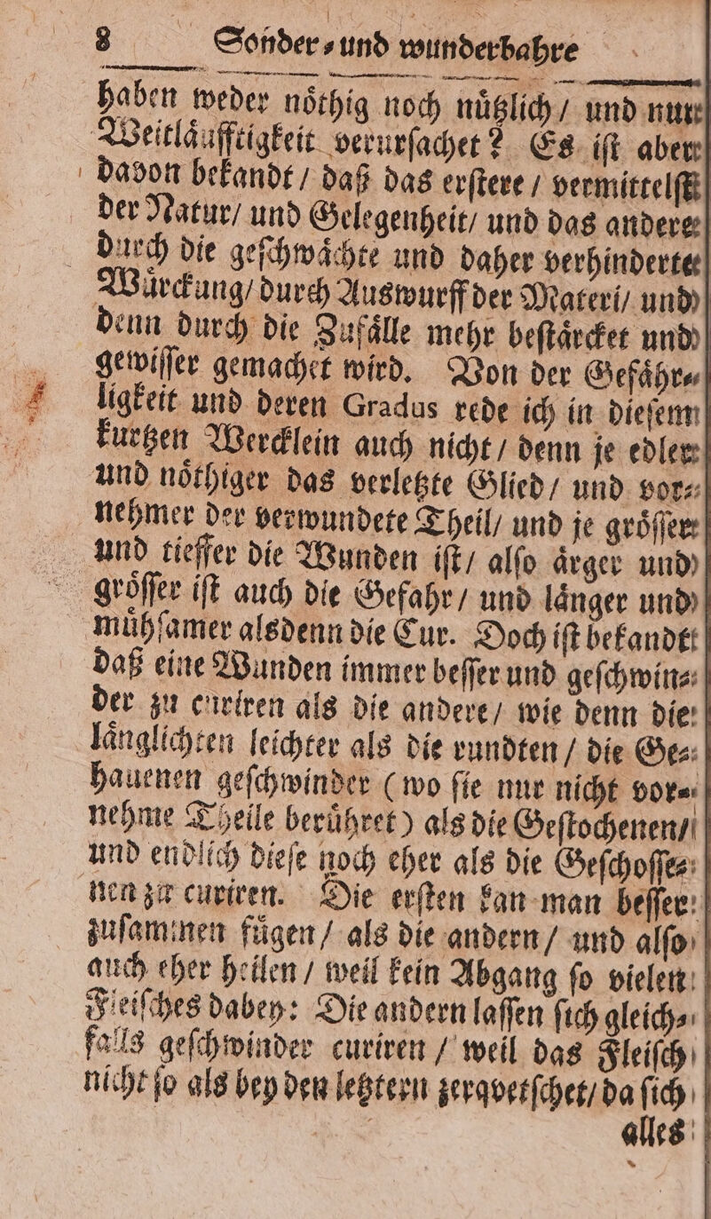 1 2 haben weder noͤthig noch nuͤtzlich / und nut z Weitläufftigkeit. verurſachet? Es iſt aber der Natur / und Gelegenheit / und das andere: duch die geſchwaͤchte und daher verhinderte denn durch die Zufälle mehr beſtaͤrcket und gewiſſer gemachet wird. Von der Gefaͤhr⸗ ligkeit und deren Gradus rede ich in dieſem kurtzen Wercklein auch nicht / denn je edler und noͤthiger das verletzte Glied / und vor⸗ nehmer der verwundete Theil / und je groͤſſer und tieffer die Wunden iſt / alſo aͤrger und mühfamer alsdenn die Cur. Doch iſt bekandtt daß eine Wunden immer beſſer und geſchwin⸗ der zu curtren als die andere / wie denn Die: laͤnglichten leichter als die rundten / die Ge⸗ hauenen geſchwinder (wo ſie nur nicht vor⸗ nehme Theile beruͤhret) als die Geſtochenen / und endlich dieſe noch eher als die Geſchoſſe⸗ nen zu curiren. Die erſten kan man beſſer auch eher heilen / weil kein Abgang ſo vielen Feiſches dabey: Die andern laſſen ſich gleich⸗ falls geſchwinder curiren / weil das Fleiſch nicht ſo als bey den letztern zerqvetſchet / da 12 I