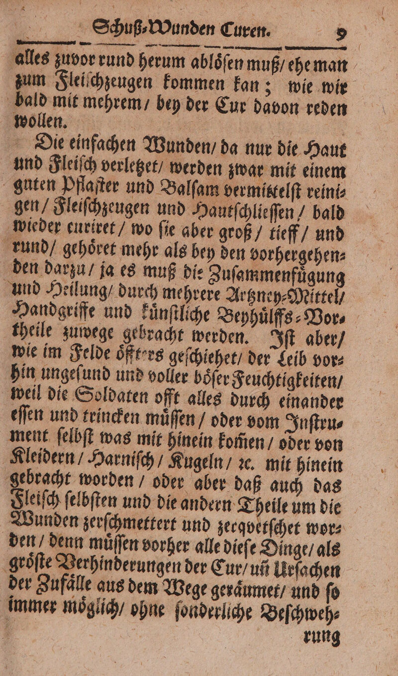 alles zuvor rund herum ablöfen muß ehe man bald mit mehrem / bey der Cur davon reden een „ Die einfachen Wunden / da nur die Haut und Fleiſch verletzet / werden zwar mit einem gen / Fleiſchzeugen und Hautſchlieſſen / bald rund / gehoͤret mehr als bey den vorhergehen⸗ N en theile zuwege gebracht werden. Iſt aber / wie im Felde oͤffters geſchiehet / der Leib vor⸗ hin ungeſund und voller boͤſer Feuchtigkeiten / weil die Soldaten offt alles durch einander eſſen und trincken muͤſſen / oder vom Inſtru⸗ ment ſelbſt was mit hinein komen / oder von Kleidern / Harniſch / Kugeln / ꝛc. mit hinein gebracht worden / oder aber daß auch das den, denn müffen vorher alle dieſe Dinge / als groͤſte Verhinderungen der Cur / un Urſachen der Zufaͤlle aus dem Wege geraͤumet / und ſo immer moͤglich / ohne fonderlihe Beſchweh⸗