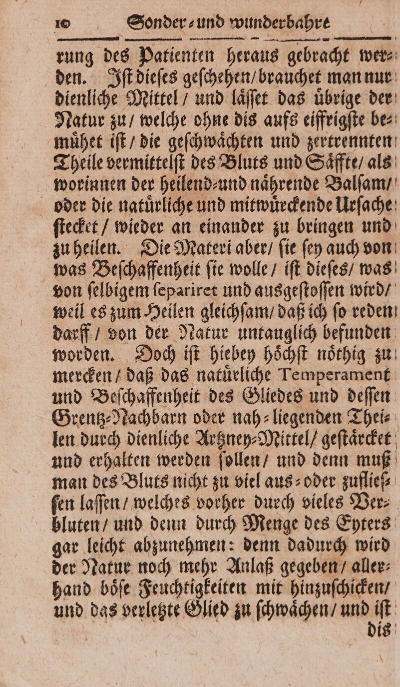 rung des Patienten heraus gebracht wer⸗ den. Iſt dieſes geſchehen / brauchet man nur dienliche Mittel / und laͤſſet das uͤbrige der Natur zu / welche ohne dis aufs eiffrigſte be⸗ muͤhet iſt / die geſchwaͤchten und zertrennten Theile vermittelſt des Bluts und Saͤffte / als worinnen der heilend⸗ und naͤhrende Balſam / oder die natuͤrliche und mitwuͤrckende Urſache ſtecket / wieder an einander zu bringen und zu heilen. Die Materl aber / ſie ſey auch von was Beſchaffenheit ſie wolle / iſt dieſes / was von ſelbigem ſepariret und ausgeſtoſſen wird / weil es zum Heilen gleichſam / daß ich ſo reden darff / von der Natur untauglich befunden worden. Doch iſt hiebey hoͤchſt noͤthig zu mercken / daß das natuͤrliche Temperament und Beſchaffenheit des Gliedes und deſſen Grentz⸗Nachbarn oder nah- liegenden Theis: len durch dienliche Artzney⸗Mittel / geſtaͤrcket und erhalten werden ſollen / und denn muß man des Bluts nicht zu viel aus⸗ oder zuflieſ⸗ fen laſſen / welches vorher durch vieles Ver⸗ bluten / und denn durch Menge des Eyters gar leicht abzunehmen: denn dadurch wird der Natur noch mehr Anlaß gegeben / aller⸗ hand boͤſe Feuchtigkeiten mit hinzuſchicken / und das verletzte Glied zu ſchwaͤchen / . | is