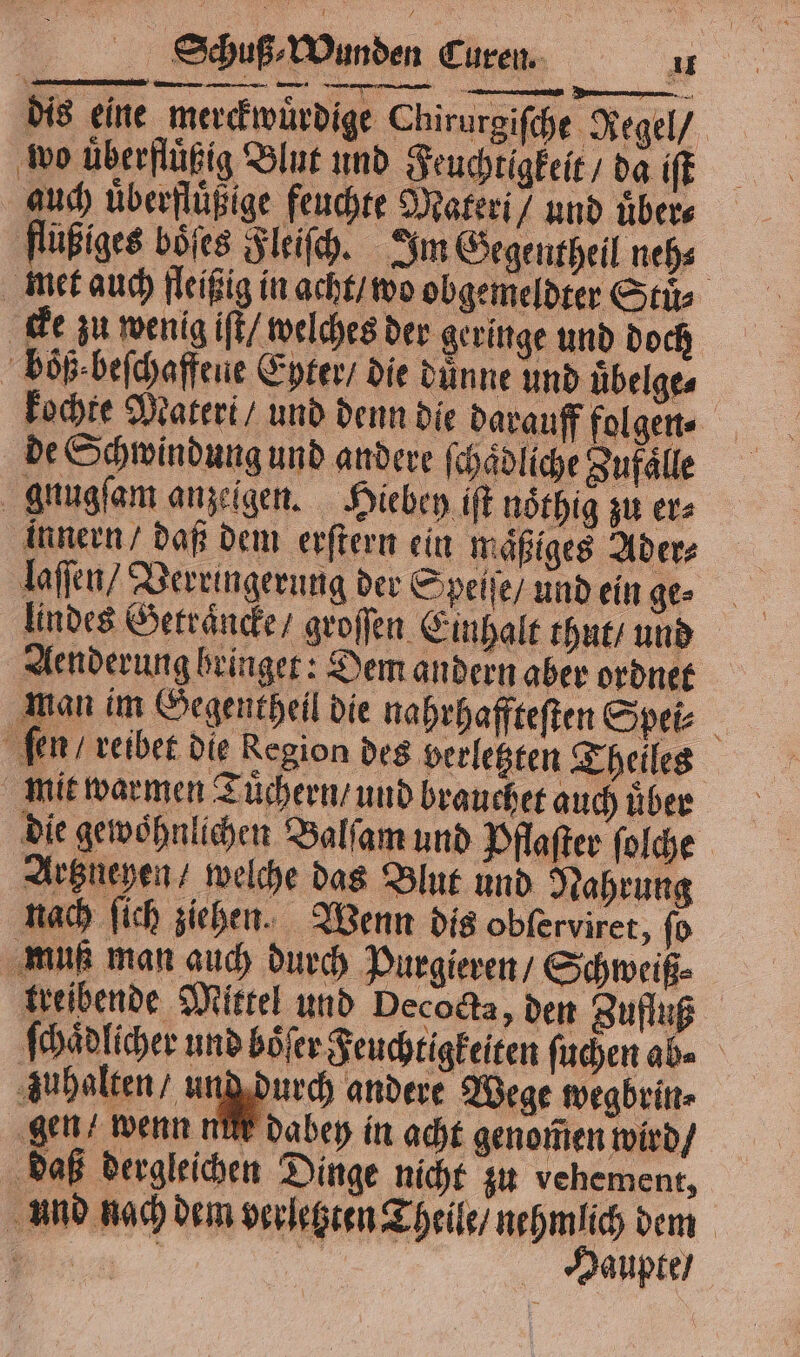 — — — — — dis eine merckwuͤrdige Chirurgiſche Regel / wo überflüßig Blut und Feuchtigkeit / da iſt auch überflügige feuchte Materi / und uͤber⸗ flüßiges böſes Fleiſch. Im Gegentheil neh⸗ met auch fleißig in acht / wo obgemeldter Stuͤ⸗ cke zu wenig iſt / welches der geringe und doch boͤß beſchaffeue Eyter / die duͤnne und uͤbelge⸗ kochte Materi / und denn die darauff folgen⸗ de Schwindung und andere ſchaͤdliche Zufaͤlle gnugſam anzeigen. Hiebey iſt nöthig zu er⸗ innern / daß dem erſtern ein maͤßiges Ader⸗ laſſen / Verringerung der Speiſe / und ein ge⸗ Iindes Getraͤncke / groſſen Einhalt thut / und Aenderung bringer: Dem andern aber ordnet man im Gegentheil die nahrhaffteſten Spei⸗ ſen / reibet die Region des verletzten Theiles mit warmen Tuͤchern / und brauchet auch uͤber die gewoͤhnlichen Balſam und Pflaſter folche Artzneyen / welche das Blut und Nahrung nach ſich ziehen. Wenn dis obferviret, ſo muß man auch durch Purgieren / Schweiß⸗ treibende Mittel und Decoda, den Zufluß ſchaͤdlicher und boͤſer Feuchtigkeiten ſuchen ab⸗ zuhalten / ung durch andere Wege wegbrin⸗ gen / wenn nu dabey in acht genom̃en wird / daß dergleichen Dinge nicht zu vehement, und nach dem verletzten Theile / nehmlich dem