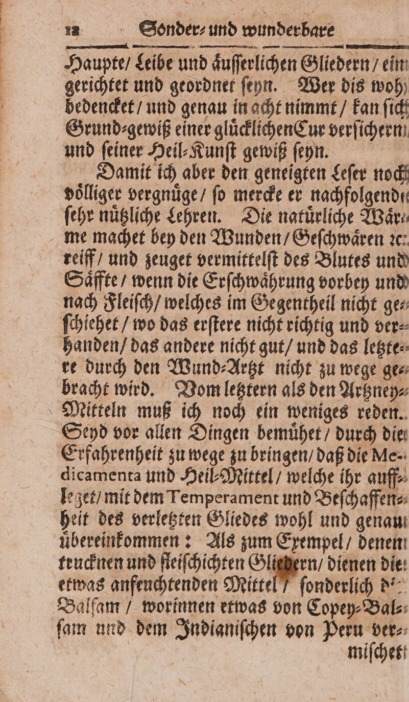 Haupte / Leibe und aͤuſſerlichen Gliedern / ein gerichtet und geordnet ſehn. Wer dis oh) bedencket / und genau in acht nimmt / kan ſich Grund⸗gewiß einer gluͤcklichenCur verſichern und ſeiner Heil⸗Kunſt gewiß ſeyn. f Damit ich aber den geneigten Leſer noch voͤlliger vergnuͤge / fo mercke er nachfolgend. ſehr nuͤtzliche Lehren. Die natürliche Waͤr⸗ me machet bey den Wunden / Geſchwaͤren te: reiff / und zeuget vermittelſt des Blutes und Saͤffte / wenn die Erſchwaͤhrung vorbey und nach Fleiſch / welches im Gegentheil nicht ge⸗ ſchiehet / wo das erſtere nicht richtig und ver⸗ handen / das andere nicht gut / und das letzte⸗ re durch den Wund⸗Artzt nicht zu wege ge⸗ bracht wird. Vom letztern als den Artzney⸗ Mitteln muß ich noch ein weniges reden. Seyd vor allen Dingen bemuͤhet / durch die Erfahrenheit zu wege zu bringen / daß die Me. dicamenta und Heil⸗Mittel / welche ihr auff⸗ leget / mit dem Temperament und Beſchaffen⸗ heit des verletzten Gliedes wohl und genau übereinfommen : Als zum Exempel / denen trucknen und fleiſchichten Sr dienen Die: etwas anfeuchtenden Mittel / ſonderlich d= Balſam / worinnen etwas von Copey⸗Bal⸗ ſam und dem Indianiſchen von Peru ver⸗ miſchet