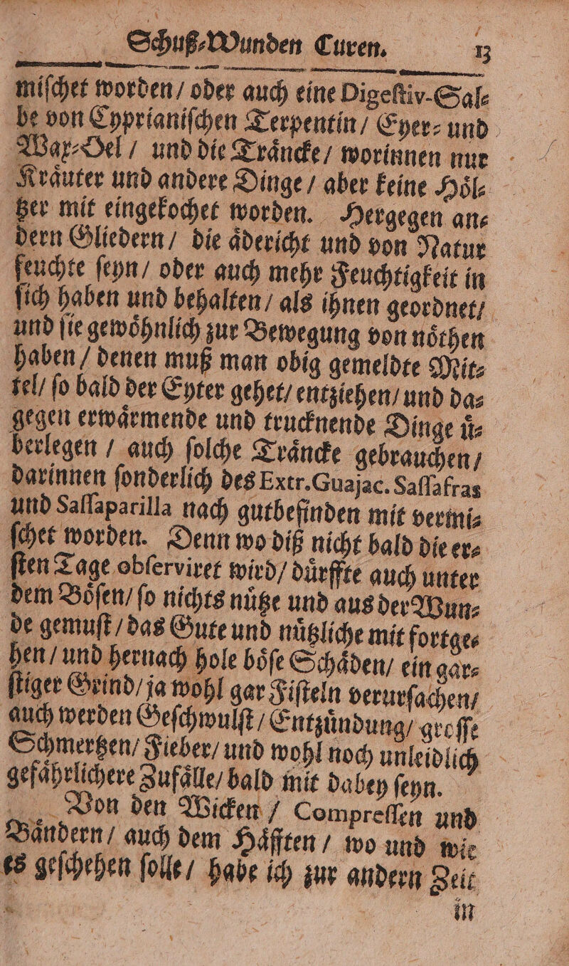 miſchet worden / oder auch eine Pigeſtiv.Sal⸗ be von Cyprianiſchen Terpentin / Eyer⸗ und Wax⸗Oel / und die Traͤncke / worinnen nur Kräuter und andere Dinge / aber keine Hoͤl⸗ ‚Ber mit eingekochet worden. Hergegen an⸗ dern Gliedern / die aͤdericht und von Natur feuchte ſeyn / oder auch mehr Feuchtigkeit in ſich haben und behalten / als ihnen geordnet / und ſie gewoͤhnlich zur Bewegung von noͤthen haben / denen muß man obig gemeldte Mit⸗ tel / fo bald der Eyter gehet / entziehen / und da⸗ gegen erwaͤrmende und trucknende Dinge uͤ⸗ berlegen / auch ſolche Traͤncke gebrauchen / darinnen ſonderlich des Extr. Guajac. Saſſafras und Saſſaparilla nach gutbefinden mit vermi⸗ ſchet worden. Denn wo diß nicht bald die er⸗ ſten Tage obfervirer wird / duͤrffte auch unter dem Boͤͤſen / ſo nichts nuͤtze und aus der Wun⸗ de gemuſt / das Gute und nuͤtzliche mit fortge⸗ hen / und hernach hole boͤſe Schaͤden / ein gar⸗ ſtiger Grind / ja wohl gar Fiſteln verurſachen / auch werden Geſchwulſt / Entzuͤndung / groſſe Schmertzen / Fieber / und wohl noch unleidlich gefaͤhrlichere Zufaͤlle / bald mit dabey ſeyn. Von den Wicken / Compreſſen und Baͤndern / auch dem Häfften / wo und wie es geſchehen ſolle / habe ich zur andern Zelt ME „„ i