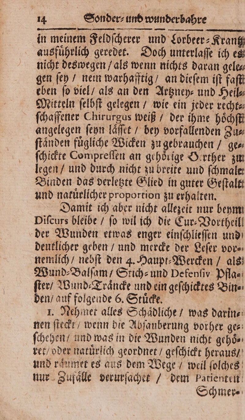 A 25 0 in meinem Feldſcherer und Lorbeer⸗Krantz ausführlid geredet. Doch unterlaſſe ich es nicht deswegen / als wenn nichts daran gele⸗ gen ſey / nein warhafftig / an dieſem iſt faſtt eben fo viel / als an den Artzney⸗ und Heil Mitteln ſelbſt gelegen / wie ein jeder recht⸗ ſchaffener Chirurgus weiß / der ihme hoͤchſt angelegen ſeyn laͤſſet / bey vorfallenden Zu⸗ ſtaͤnden fuͤgliche Wicken zu gebrauchen / ge⸗ ſchickte Compreſſen an gehörige Oerther zun legen / und durch nicht zu breite und fchmaler Binden das verletzte Glied in guter Geſtaltt und natuͤrlicher proportion zu erhalten. Damit ich aber nicht allezeit nur beym Diſcurs bleibe / fo wil ich die Cur⸗Vortheill der Wunden etwas enger einſchlieſſen und deutlicher geben / und mercke der Leſer vor⸗ nemlich / nebſt den 4. Haupt⸗Wercken / als Wund Balſam/ Stich⸗ und Defenfiv Pflae: ſter / Wund⸗Traͤncke und ein geſchicktes Bin⸗ den / auf folgende 6. Stuͤcke. | 1. Nehmet alles Schaͤdliche / was darin⸗ nen ſteckt / wenn die Abfanberung vorher ges: ſchehen / und was in die Wunden nicht gehoͤ⸗ ret / oder natuͤrlich geordnet / geſchickt heraus / und raͤumet es aus dem Wege / weil ſolches nur Zufaͤlle verurſachet / dem patienten Schmer⸗