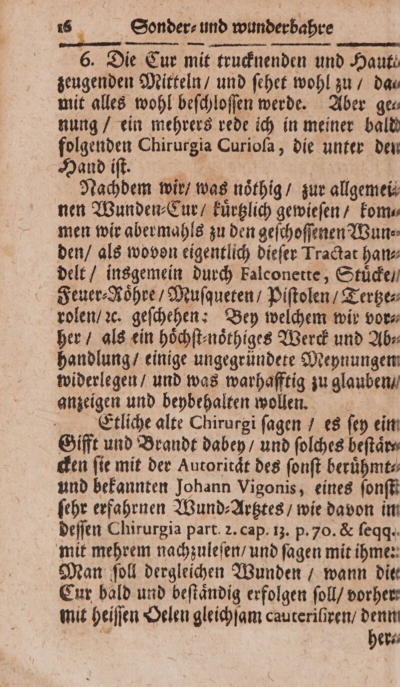 8 | hre 6. Die Cur mit trucknenden und Haut. zeugenden Mitteln / und ſehet wohl zu / das mit alles wohl beſchloſſen werde. Aber ge⸗ nung / ein mehrers rede ich in meiner bald folgenden Chirurgia Curioſa, die unter den Maud iſt. NS Nachdem wir / was noͤthig / zur allgemei⸗ nen Wunden ⸗Cur / kuͤrtzlich gewieſen / kom⸗ men wir abermaͤhls zu den geſchoſſenen Wun⸗ den / als wovon eigentlich dieſer Tractat han⸗ delt / insgemein durch kalconette, Stuͤcke / Feuer⸗RNoͤhre / Muſqueten / Piſtolen / Tertze⸗ rolen / ꝛc. geſchehen: Bey welchem wir vor⸗ her / als ein hoͤchſt⸗noͤthiges Werck und Ab⸗ handlung / einige ungegründete Meynungem widerlegen / und was warhafftig zu glauben / anzeigen und beybehalten wollen. Etliche alte Chirurgi ſagen / es ſey ein Gifft und Brandt dabey / und ſolches beſtaͤr⸗ cken fie mit der Autoritaͤt des ſonſt beruͤhmt⸗ und bekannten Johann Vigonis, eines ſonſtt ſehr erfahrnen Wund⸗Artztes / wie davon im deſſen Chirurgia part. 2. cap. 13. p. 70. &amp; ſeqq. mit mehrem nachzuleſen / und ſagen mit ihme: Man ſoll dergleichen Wunden / wann die Eur bald und beſtaͤndig erfolgen ſoll / vorher: mit heiſſen Oelen gleichſam cauteriſiren / denn a 8 | her⸗