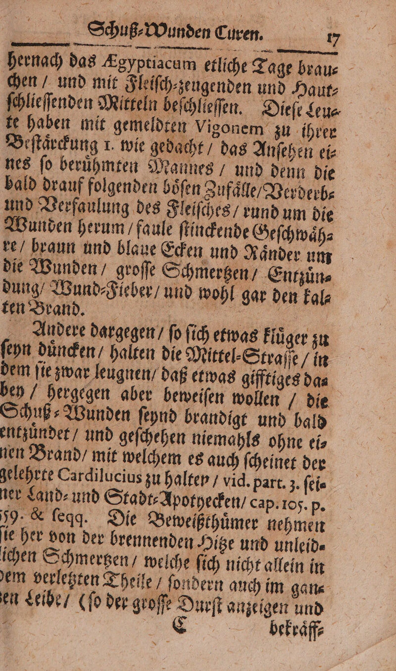 hernach das Ægyptiacum etliche Tage brau- chen / und mit Flelſch⸗zeugenden und Haut: ſchlieſſenden Mitteln beſchlieſſen. Dieſe Leu⸗ fe haben mit gemeldten Vigonem zu ihrer Beſtaͤrckung 1. wie gedacht / das Anſehen ei⸗ nes fo beruͤhmten Mannes / und denn die bald drauf folgenden boͤſen Zufaͤlle / Verderb⸗ und Verfaulung des Fleiſches / rund um die Wunden herum / faule ſtinckende Geſchwaͤh⸗ | re / braun und blaue Ecken und Ränder um die Wunden / groſſe Schmertzen / Entzuͤn⸗ dung / Wund⸗ Fieber / und wohl gar den kal⸗ „ ee „„ Andere dargegen / fo ſich etwas klüger zu ſeyn duͤncken / halten die Mittel⸗Straſſe / in dem ſie zwar leugnen / daß etwas gifftiges das bey / hergegen aber beweiſen wollen / die SHuß- Wunden ſeynd brandigt und bald entzuͤndet / und gefchehen niemahls ohne ei⸗ nen Brand / mit welchem es auch ſcheinet der gelehrte Cardilucius zu halter / vid. part. 3. ſei⸗ 1 ner Land⸗ und Stadt⸗ Apotyecken / cap. 105. „ 59. &amp; ſeqq. Die Beweißthuͤmer nehmen ie her von der brennenden Hitze und unleid⸗ ichen Schmertzen / welche ſich nicht allein in em verletzten Theile / ſondern auch im gan⸗ en Leibe / (ſo der groſſe Durſt anzeigen und bekraͤff⸗