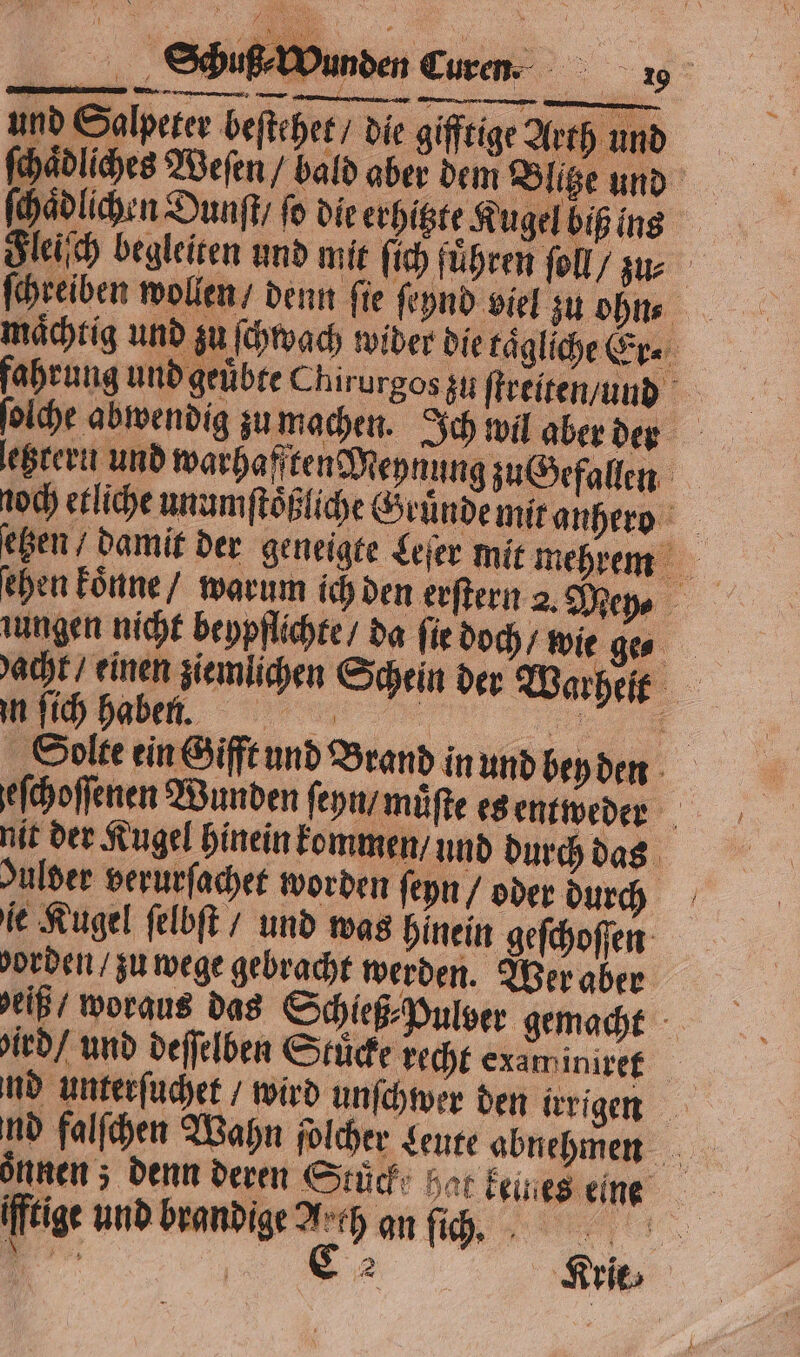 und Salpeter beſtehet / die gifftige Arth und ſchaͤdliches Weſen / bald aber dem Blitze und 9 ſchaͤdlichen Dunſt / fo die erhitzte Kugel biß ins Fleiſch begleiten und mit ſich führen ſoll/ zur ſchreiben wollen denn fie ſeynd viel zu ohne mächtig und zu ſchvach wider die tagliche Er. fahru ng und geuͤbte Chirurgos zu ſtreiten/und 5 ſolche abwendig zu machen. Ich wil aber der letztern und warhafften Meynung zu Gefallen etzen / damit der geneigte Leſer mit mehrem chen koͤnne / warum ich den erſtern 2. Mey⸗ ungen nicht beypflichte / da fir doch wie ge acht einen ziemlichen Schein der Warheſt , Solte ein Gifft und Brand in und bey den eſchoſſenen Wunden ſeyn / muͤſte es entweder nit der Kugel hinein kommen / und durch das Julder verurſachet worden eyn / oder durch ie Kugel ſelbſt / und was hinein geſchoſſen orden / zu wege gebracht werden. Wer aber delß woraus das Schieß⸗Pulber gemacht ird / und deſſelben Stucke recht examiniree md unterſuchet / wird unſchwer den irrigen oͤnnen; denn deren Stuck hat keines eine fftige und brandige Arch an fh, +: N A 1 5 Krie⸗