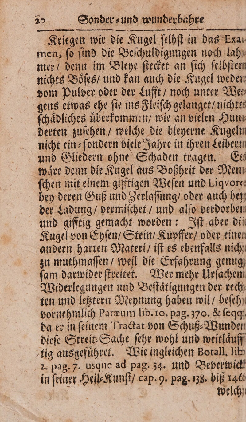 Kriegen wir die Kugel ſelbſt in das Exaı men, fo ſind die Beſchuldigungen noch lah⸗ mer / denn im Bleye ſtecket an ſich ſelbſten nichts Boͤſes / und kan auch die Kugel weden dom Pulver oder der Lufft / noch unter Wen gens etwas ehe ſie ins Fleiſch gelanget / nichtes ſchaͤdliches uͤberkommen / wie an vielen Hun derten zuſehen / welche die bleyerne Kugeln nicht ein⸗ſondern Diele Jahre in ihren Leiber. und Gliedern ohne Schaden tragen. Ees waͤre denn die Kugel aus Boßheit der Diem ſchen mit einem giftigen Weſen und Liqvore: bey deren Guß und Zerlaſſung / oder auch bey der Ladung / vermiſchet / und alſo verdorben und gifftig gemacht worden: Iſt aber di Kugel von Eyſen / Stein / Kupffer / oder einen andern harten Materi / iſt es ebenfalls nich) zu muthmaſſen / weil die Erfahrung genug ſam darwider ſtreitet. Wer mehr Urſachen Widerlegungen und Beſtaͤtigungen der rech ten und letztern Meynung haben wil / beſeh vornehmlich Paræum lib. 10. pag. 370. &amp; ſeqq da er in feinem Tractat von Schuß⸗Wunden dieſe Streit⸗Sache ſehr wohl und weitlaͤuff tig ausgefuͤhret. Wie ingleichen Botall. lib 2. pag. 7. usque ad pag. 34. und Beverwickk in feiner Heil⸗Kunſt / cap. 9. pag. 138. biß 146 | welch