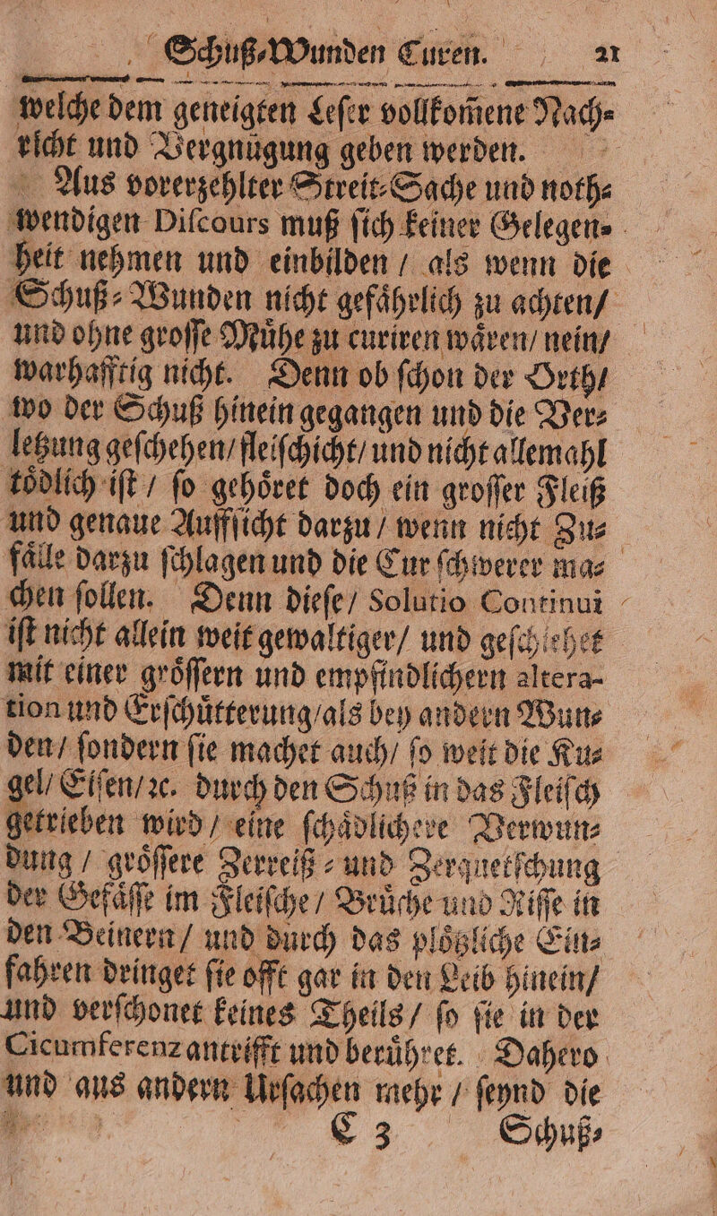 welche dem geneigten Leſer vollkommene Wache richt und Vergnügung geben werden. Aus vorerzehlter Streit⸗Sache und noth⸗ wendigen Dilcours muß ſich keiner Gelegen. heit nehmen und einbilden / als wenn die Schuß Wunden nicht gefährlich zu achten / und ohne groſſe Muͤhe zu curiren wären / nein / warhafftig nicht. Denn ob ſchon der Orth / wo der Schuß hinein gegangen und die Ver⸗ letzung geſchehen / fleiſchicht / und nicht allemahl koͤdlich iſt / fo gehoͤret doch ein groſſer Fleiß und genaue Auffſicht darzu / wenn nicht Zu⸗ faͤlle darzu ſchlagen und die Cur ſchwerer ma⸗ chen ſollen. Denn dieſe / Solutio Continui - iſt nicht allein weit gewaltiger / und geſchlehe mit einer groͤſſern und empfindlichern altera- tion und Erſchuͤtterung / als bey andern Wun⸗ den / ſondern fie machet auch / fo weit die Ru: gel / Eiſen / ꝛc. durch den Schuß in das Fleiſch getrieben wird / eine ſchaͤdlicheve Verwun⸗ dung / groͤſſere Zerreiß⸗ und Zerquetſchung der Gefaͤſſe im Fleiſche / Brüche und Riſſe in den Beinern / und durch das ploͤtzliche Ein⸗ fahren dringet ſie offt gar in den Leib hinein / und verſchonet keines Theils / ſo ſie in der Cicumferenzantrifft und beruͤhret. Dahero und aus andern Urſachen mehr / ſeynd die 3 C3 Schuß⸗ I