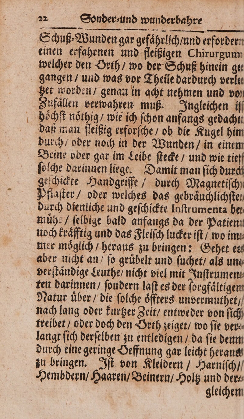 einen erfahrnen und fleißigen Chirurgum welcher den Orth / wo der Schuß hinein ger gangen / und was vor Theile dardurch verle get worden / genau in acht nehmen und vo» Zufaͤllen verwahren muß. Ingleichen if hoͤchſt noͤthig / wie ich ſchon anfangs gedacht. daß man fleißig erforſche / ob die Kugel him durch / oder noch in der Wunden / in einem Beine ober gar im Leibe ſtecke / und wie tief ſoſche darinnen liege. Damit man ſich durch geſchickte Handgriffe / durch Magnetiſch) Pflaſter / oder welches das gebräuchlichfter muͤhe / ſelbige bald anfangs da der Datieni mer moͤglich / heraus zu bringen: Gehet est aber nicht an / fo gruͤbelt und ſuchet / als un Natur uͤber / die ſolche öfters unvermuthet / treibet / oder doch den Orth zeiget / wo fie ver⸗ langt ſich derſelben zu entledigen / da fie denn durch eine geringe Oeffnung gar leicht heraus zu bringen. Iſt von Kleidern / Harniſch / Hembdern / Haaren / Beinern / Holtz und ders gleichem