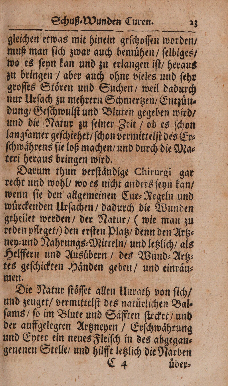 gleichen etwas mit hinein geſchoſſen worden / muß man ſich zwar auch bemuͤhen / ſelbiges / wo es ſeyn kan und zu erlangen iſt / heraus zu bringen / aber auch ohne vieles und ſehr groſſes Stoͤren und Suchen / weil dadurch nur Urſach zu mehrern Schmertzen / Entzuͤn⸗ dung / Geſchwulſt und Bluten gegeben wird / und die Natur zu ſeiner Zeit / ob es ſchon langſamer geſchiehet / ſchon vermittelſt des Er⸗ ſchwwahrens fie loß machen / und durch die Ma⸗ kerl heraus bringen wirmg. Darum thun verſtaͤndige Chirurgi gar recht und wohl / wo es nicht anders ſeyn kan / wenn fie den allgemeinen Cur- Regeln und wuͤrckenden Urſachen / dadurch die Wunden geheilet werden / der Natur / (wie man zu reden pfleget /) den erſten Platz / denn den Artz⸗ neyund Nahrungs Mitteln / und letzlich / als Helffern und Ausuͤbern / des Wund⸗Artz⸗ tes geſchickten Haͤnden geben / und einraͤu⸗ men. „ Die Natur ſtoͤſſet allen Unrath von ſich / und zeuget / vermittelſt des natürlichen Yale ſams / fo im Blute und Saͤfften ſtecket / und der auffgelegten Artzneyen / Erſchwaͤhrung und Eyter ein neues Fleiſch in des abgegan⸗ genenen Stelle / und hilfft letzlich die Narben C4 uͤͤber⸗ n