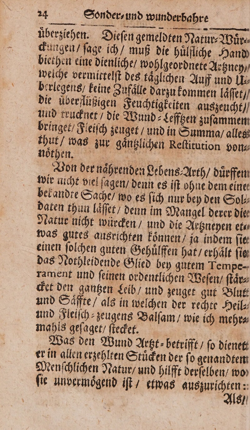 überziehen. Dieſen gemeldten Natur⸗Wuͤr⸗ ckungen / ſage ich / muß die huͤlfliche Hand) biethen eine dienliche / wohlgeordnete Aetzney / weiche vermittelſt des täglichen Auff und IE: birlegens keine Zufälle darzu kommen läſſt / die uͤberflüßigen Feuchtigkeiten auszeucht / und trucknet / die Wund Lefftzen zuſammem bringet / Fleiſch deuget / und in Summa / alles thut / was zur gaͤntzlichen Reſtitution von⸗ r Von der naͤhrenden Lebens⸗Arth / duͤrffem wir nicht viel ſagen / denn es iſt ohne dem einer bekandte Sache / wo es ſich nur bey den Sol⸗ daten thun laͤſſet / denn im Mangel derer dier Natur nicht würden , und die Aetzneyen et⸗ was gutes ausrichten koͤnnen / ja indem hier einen ſolchen guten Gehuͤlffen hat / erhaͤlt fie das Nothleidende Glied bey gutem Tempe-- rament und ſeinen ordentlichen Weſen / ſtaͤr⸗ cket den gantzen Leib / und zeuget gut Blut und Saͤffte / als in welchen der rechte Heil⸗ und Fleiſch⸗zeugens Balſam / wie ich mehr⸗ mahls geſaget / ſtecket. 5 Sr Was den Wund Artzt⸗betrifft / fo dienett er in allen erzehlten Stuͤcken der fo genandtem Menſchlichen Natur / und Hilfe derſelben / mo» ſie unvermoͤgend iſt / etwas e 5 |